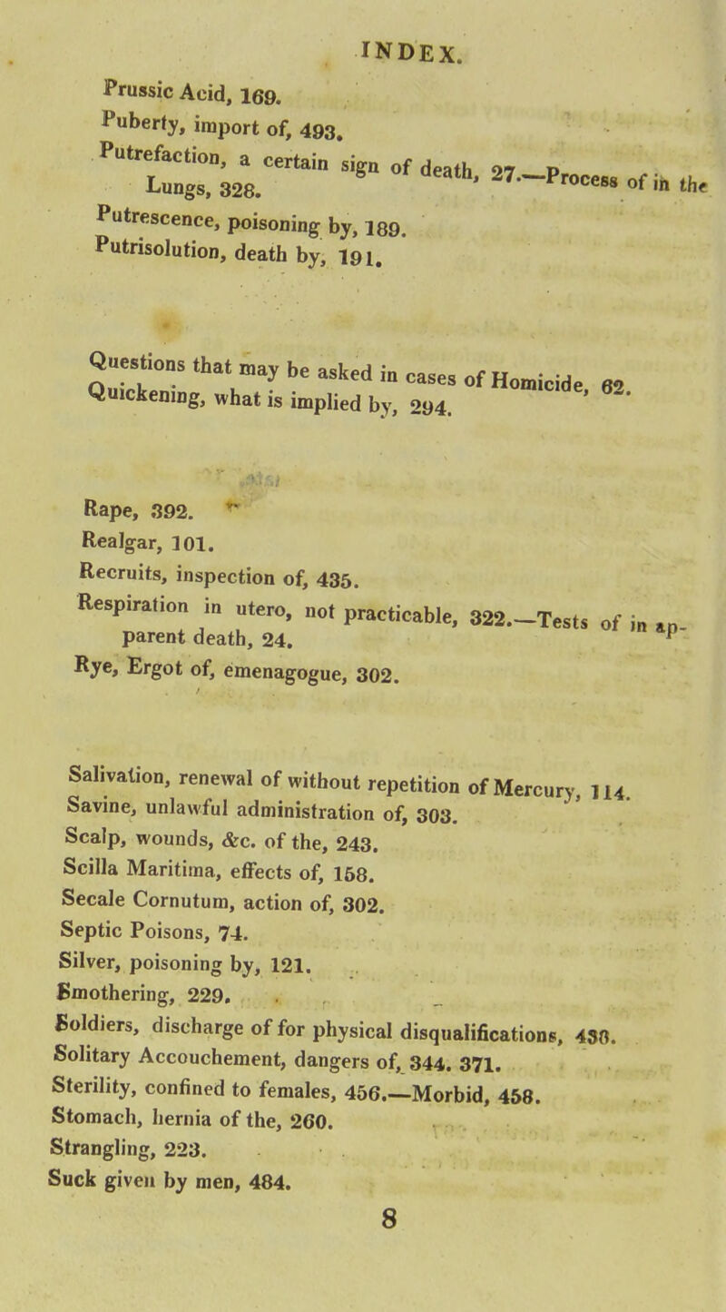 JPrussic Acid, 169. ^Puberty, import of, 493. Putrefaction, a certain sign of death 27 P Lungs, 328. ' 27.~Proces8 of ih the Putrescence, poisoning by, 189. Putrisolution, death by, l9i. Questions that may be asked in cases of Homicide 62 Quickening, ,vhat is implied by, 294. ' ' Rape, .392.  Realgar, 301. Recruits, inspection of, 435. Respiration in utero, not practicable, 322.-Tests of i„ ap parent death, 24. ^ Rye, Ergot of, emenagogue, 302. Salivation, renewal of without repetition of Mercury, 114. Savine, unlawful administration of, 303. Scalp, wounds, &c. of the, 243. Scilla Maritima, effects of, 168. Secale Cornutum, action of, 302. Septic Poisons, 74. Silver, poisoning by, 121. Smothering, 229. . , Soldiers, discharge of for physical disqualifications, 450. Solitary Accouchement, dangers of, 344. 371. Sterility, confined to females, 456.—Morbid, 458. Stomach, hernia of the, 260. Strangling, 223. Suck given by men, 484. 8