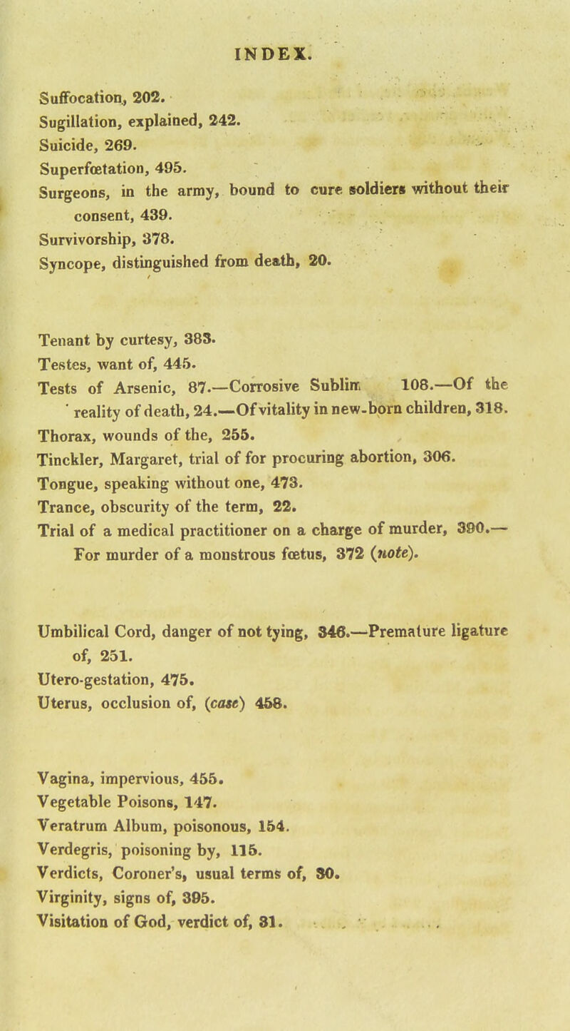 Suffocation., 202. Sugiltation, explained, 242. Suicide, 269. Superfoetation, 495. Surgeons, in the army, bound to cure soldiers without their consent, 439. Survivorship, 378. Syncope, distinguished from death, 20. Tenant by curtesy, 383. Testes, want of, 445. Tests of Arsenic, 87.—Corrosive Sublirc 108.—Of the ■ reality of death, 24.—Of vitality in new-born children, 318. Thorax, wounds of the, 255. Tinckler, Margaret, trial of for procuring abortion, 306. Tongue, speaking without one, 473. Trance, obscurity of the term, 22. Trial of a medical practitioner on a charge of murder, 390.— For murder of a monstrous foetus, 372 (tiote). Umbilical Cord, danger of not tying, 346.—Premature ligature of, 251. Utero-gestation, 475. Uterus, occlusion of, (case) 458. Vagina, impervious, 455. Vegetable Poisons, 147. Veratrum Album, poisonous, 154, Verdegris, poisoning by, 116. Verdicts, Coroner's, usual terms of, SO. Virginity, signs of, 395. Visitation of God, verdict of, 81.