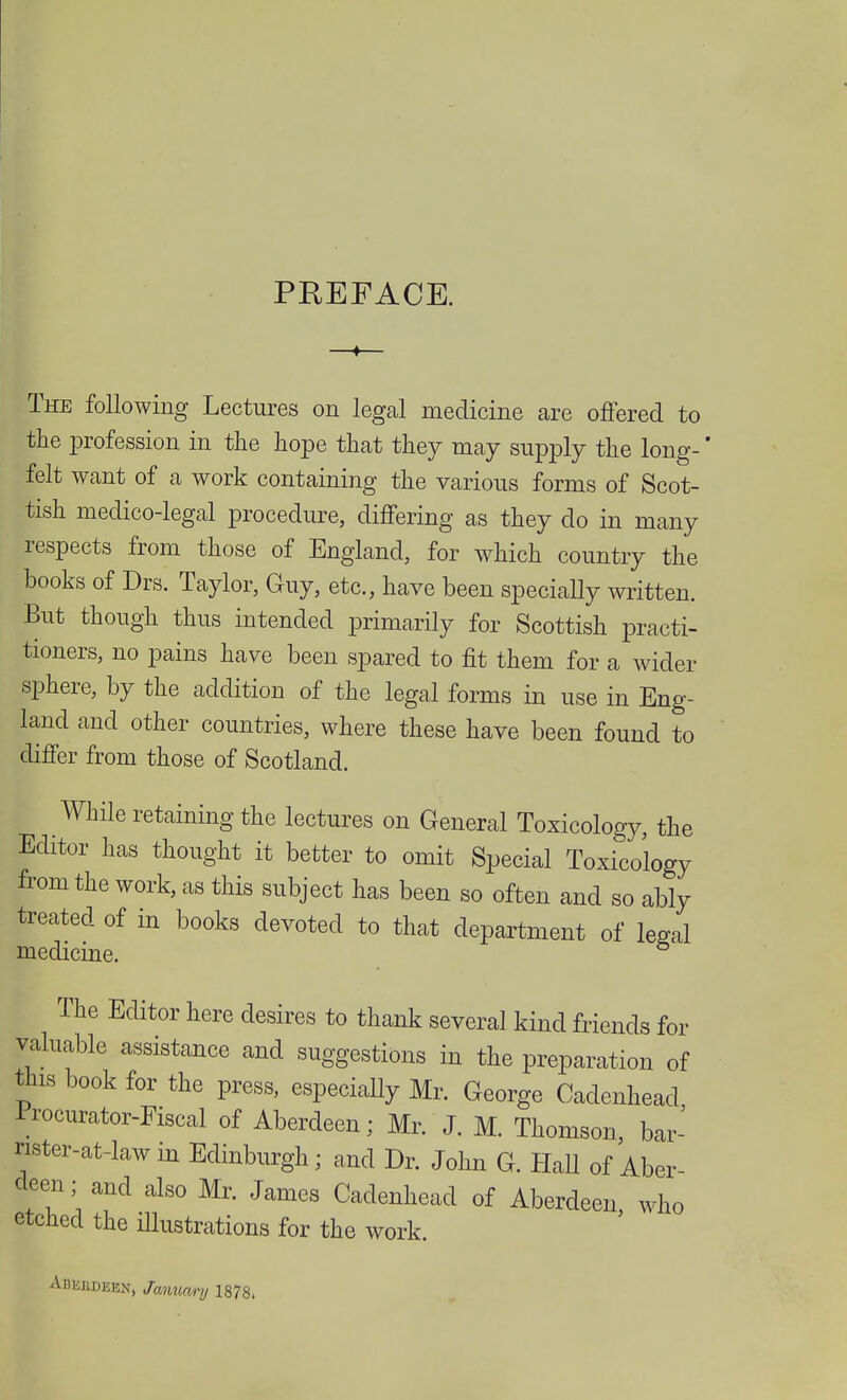 PREFACE. The following Lectures on legal medicine are offered to the profession in the hope that they may supply the long-' felt want of a work containing the various forms of Scot- tish medico-legal procedure, differing as they do in many respects from those of England, for which country the books of Drs. Taylor, Guy, etc., have been specially written. But though thus intended primarily for Scottish practi- tioners, no pains have been spared to fit them for a wider sphere, by the addition of the legal forms in use in Eng- land and other countries, where these have been found to differ from those of Scotland. While retaining the lectures on General Toxicology, the Editor has thought it better to omit Special Toxicology from the work, as this subject has been so often and so ably treated of in books devoted to that department of le^al medicine. The Editor here desires to thank several kind friends for valuable assistance and suggestions in the preparation of this book for the press, especially Mr. George Cadenhead Procurator-Fiscal of Aberdeen; Mr. J. M. Thomson bar' nster-at-law in Edinburgh; and Dr. John G. HaU of Aber- deen,, and also Mr. James Cadenhead of Aberdeen, who etched the illustrations for the work. Adkrdeen, January 1878.