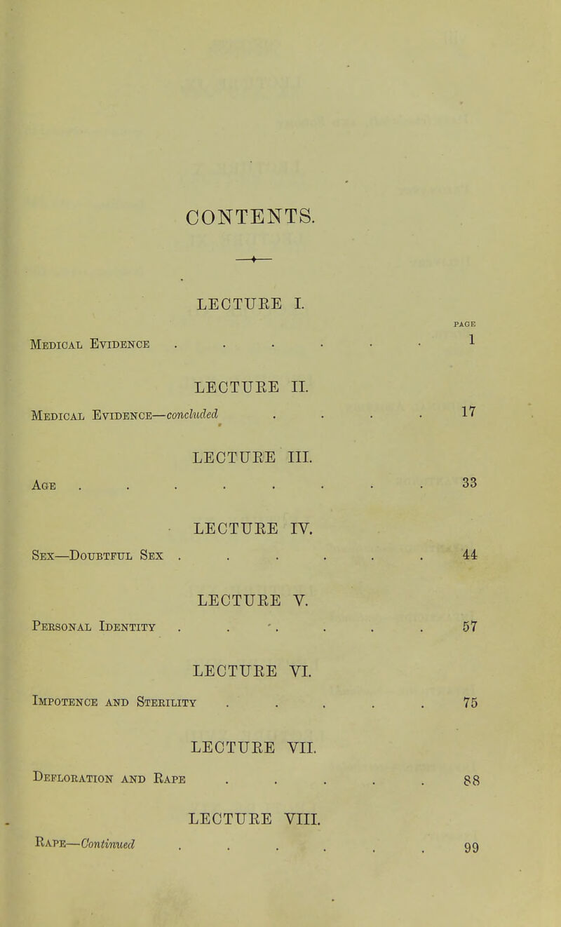 CONTENTS. LECTUEE 1. Medical Evidence LECTUEE II. Medical Evidence—concluded LECTUEE III. Age ..... LECTUEE IV. Sex—DoiTBTFTJL Sex . LECTUEE V. Personal Identity LECTUEE VL Impotence and Sterility LECTUEE VIL Defloration and Rape LECTUEE Vm. Rape—Continued