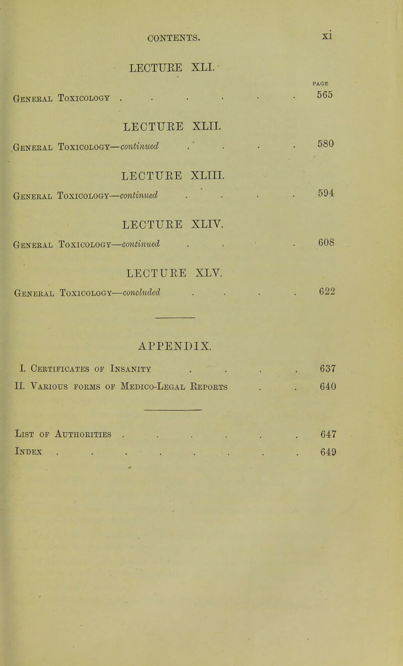 LECTUEE XLI. PAGE General Toxicology ^65 LECTUEE XLII. Geneeal ToxiCOLoaY—continued .  . • • 580 LECTUEE XLIIL General Toxicology—continued . . . .594 LECTUEE XLIV. General Toxicology—continued . . ■ . 608 LECTUEE XLY. General Toxicology—concluded .... 622 APPENDIX. I. Certificates of Insanity . . . .637 II. Various forms of Medico-Legal Kepoets . . 640 List of Authoeities ..... . 647 Index ........ 649