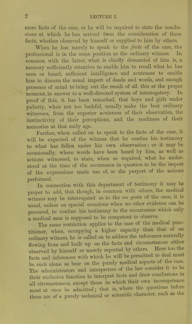 mere facts of the case, or he will he required to state the conclu- sions at which he has arrived ' fiiom the consideration of these facts, whether observed by himself or supplied to him by others. When he has merely to speak to the facts of the case, the professional is in the same position as the ordinary witness. In common with the latter, what is chiefly demanded of him is, a memory sufficiently retentive to enable him to recall what he has seen or heard, sufficient intelligence and acuteness to enable him to discern the usual import of deeds and words, and enough presence of miiid to bring out the result of all this at the proper moment, in answer to a well-directed system of interrogatory. In proof of this, it has been remarked, that boys and girls under puberty, when not too bashful, usually make the best ordinary witnesses, from the superior acuteness of their observation, the instinctivity of their perceptions, and the readiness of their memories at that early age. Further, when called on to speak to the facts of the case, it will be expected of the witness that he confine his testimony to what has fallen imder his own observation; or it may be occasionally, where words have been heard by him, as well as actions witnessed, to state, when so required, what he under- stood at the time of the occurrence in question to be the import of the expressions made use of, or the purport of the actions performed. In connection with this department of testimony it may be proper to add, that though, in common with others, the medical witness may be interrogated as to the res gestae of the case, it is usual, unless on special occasions when no other evidence can be procured, to confine his testimony to the occurrences which only a medical man is supposed to be competent to observe. The same restriction applies to the case of the medical prac- titioner, when, occupying a higher capacity than that of an ordinary witness, he is caUed on to adduce the inferences naturally flowing from and buHt up on the facts and circumstances either observed by himself or merely reported by others. Here too the facts and inferences with which he wiU be permitted to deal must be such alone as bear on the purely medical aspects of the case. The administrators and interpreters of the law consider it to be their exclusive function to interpret facts and draw conclusions m all circumstances, except those in which their own mcompetence must at once be admitted; that is, where the questions before them are of a purely technical or scientific character, such as the