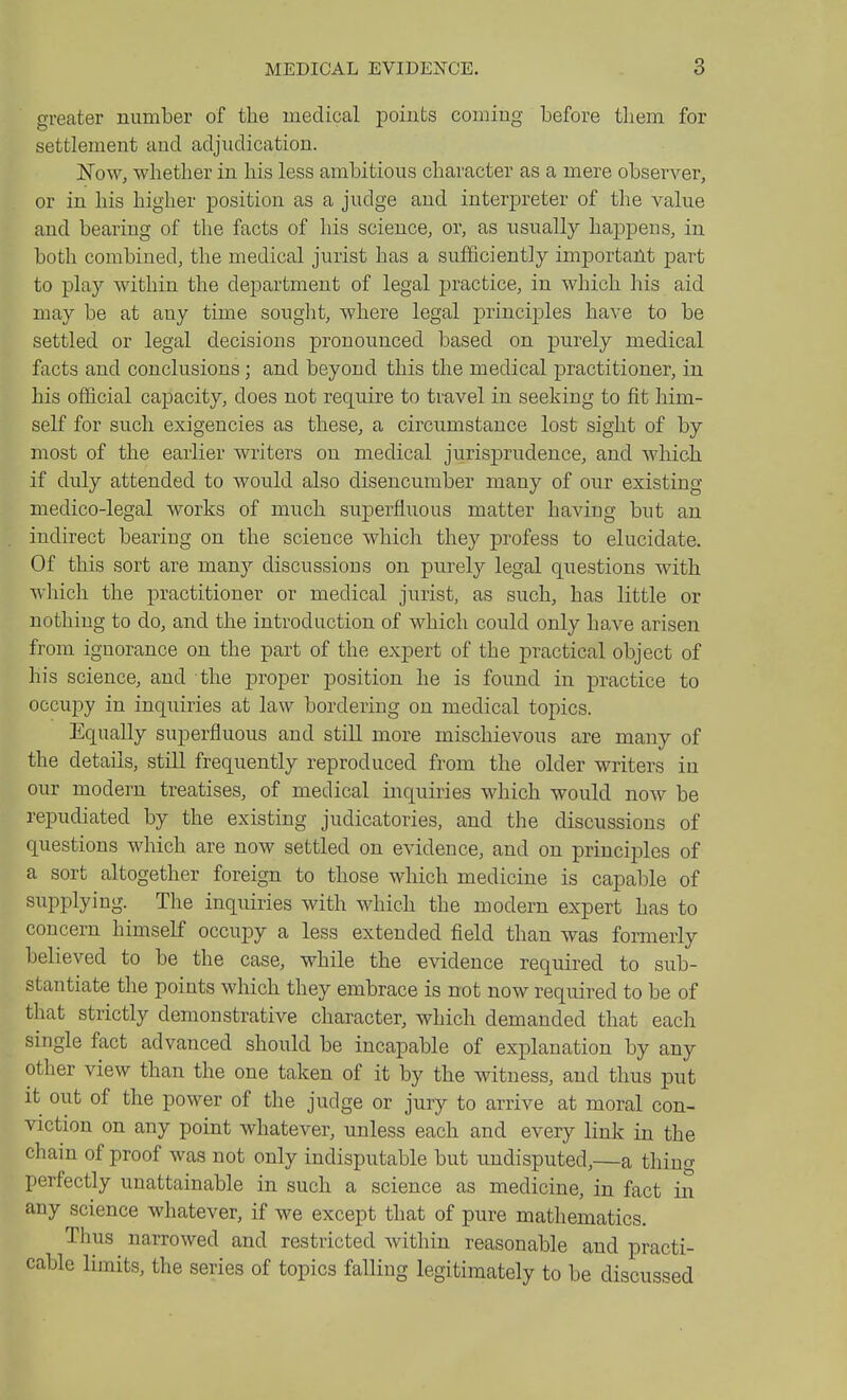 greater number of the medical points coming before tliem for settlement and adjudication. Now, whether in his less ambitious character as a mere observer, or in his higher position as a judge and interpreter of the value and bearing of the facts of his science, or, as usually happens, in both combined, the medical jurist has a sufficiently important part to play within the department of legal jjractice, in which his aid may be at any time sought, where legal princijDles have to be settled or legal decisions pronounced based on purely medical facts and conclusions; and beyond this the medical practitioner, in his official capacity, does not require to travel in seeking to fit him- self for such exigencies as these, a circumstance lost sight of by most of the earlier writers on medical jurisj)rudence, and which if duly attended to would also disencumber many of our existing medico-legal works of much superfluous matter having but an indirect bearing on the science which they profess to elucidate. Of this sort are many discussions on purely legal questions with which the practitioner or medical jurist, as such, has little or nothing to do, and the introduction of which could only have arisen from ignorance on the part of the expert of the practical object of his science, and the proper position he is found in practice to occupy in inquiries at law bordering on medical topics. Equally superfluous and still more mischievous are many of the details, still frequently reproduced from the older writers in our modern treatises, of medical inquiries which would now be repudiated by the existing judicatories, and the discussions of questions which are now settled on evidence, and on principles of a sort altogether foreign to those which medicine is capable of supplying. The inquiries with which the modern expert has to concern himself occupy a less extended field than was formerly believed to be the case, while the evidence required to sub- stantiate the points which they embrace is not now required to be of that strictly demonstrative character, which demanded that each single fact advanced should be incapable of explanation by any other view than the one taken of it by the witness, and thus put it out of the power of the judge or jury to arrive at moral con- viction on any point whatever, unless each and every link in the chain of proof was not only indisputable but undisputed,—a thing perfectly unattainable in such a science as medicine, in fact in any science whatever, if we except that of pure mathematics. Thus narrowed and restricted Avithin reasonable and practi- cable limits, the series of topics falling legitimately to be discussed