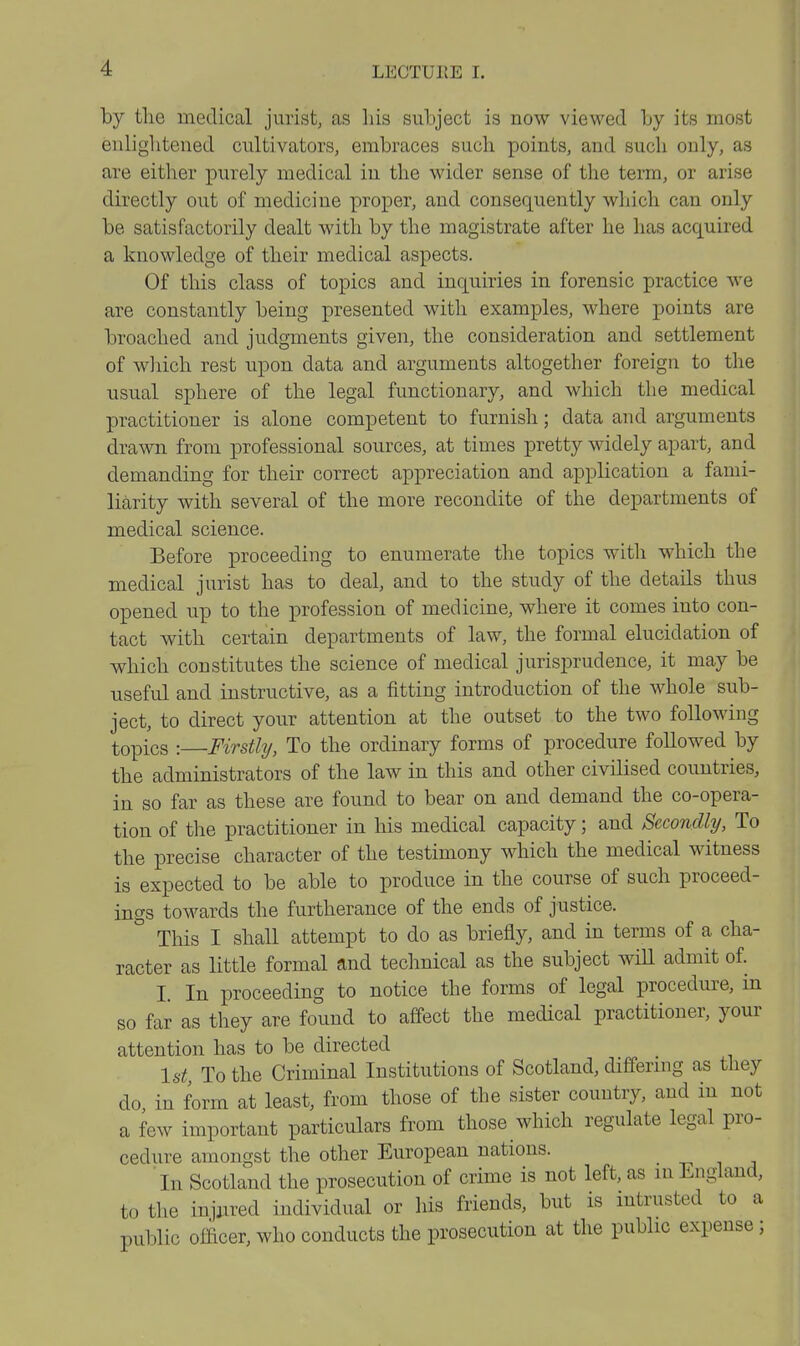 by the medical jurist, as his subject is now viewed by its most enlightened cultivators, embraces such points, and such only, as are either purely medical in the wider sense of the term, or arise directly out of medicine proper, and consequently which can only be satisfactorily dealt with by the magistrate after he has acquired a knowledge of their medical aspects. Of this class of topics and inquiries in forensic practice Ave are constantly being presented with examples, where points are broached and judgments given, the consideration and settlement of wliich rest upon data and arguments altogether foreign to the usual sphere of the legal functionary, and which the medical practitioner is alone competent to furnish; data and arguments drawn from professional sources, at times pretty widely apart, and demanding for their correct appreciation and application a fami- liarity with several of the more recondite of the departments of medical science. Before proceeding to enumerate the topics with which the medical jurist has to deal, and to the study of the details thus opened up to the profession of medicine, where it comes into con- tact with certain departments of law, the formal elucidation of which constitutes the science of medical jurisprudence, it may be useful and instructive, as a fitting introduction of the whole sub- ject, to direct your attention at the outset to the two following topics : Firstly, To the ordinary forms of procedure followed by the administrators of the law in this and other civilised countries, in so far as these are found to bear on and demand the co-opera- tion of the practitioner in his medical capacity; and Secondly, To the precise character of the testimony which the medical witness is expected to be able to produce in the course of such proceed- ings toM^ards the furtherance of the ends of justice. ° This I shall attempt to do as briefly, and in terms of a cha- racter as little formal and technical as the subject wiU admit of. I. In proceeding to notice the forms of legal procedure, in so far as they are found to affect the medical practitioner, your attention has to be directed 1st To the Criminal Institutions of Scotland, differing as they do, in form at least, from those of the sister country, and in not a few important particulars from those which regulate legal pro- cedure amongst the other European nations. In Scotland the prosecution of crime is not left, as m England, to the injiired individual or his friends, but is mtrusted to a public officer, who conducts the prosecution at the public expense ;