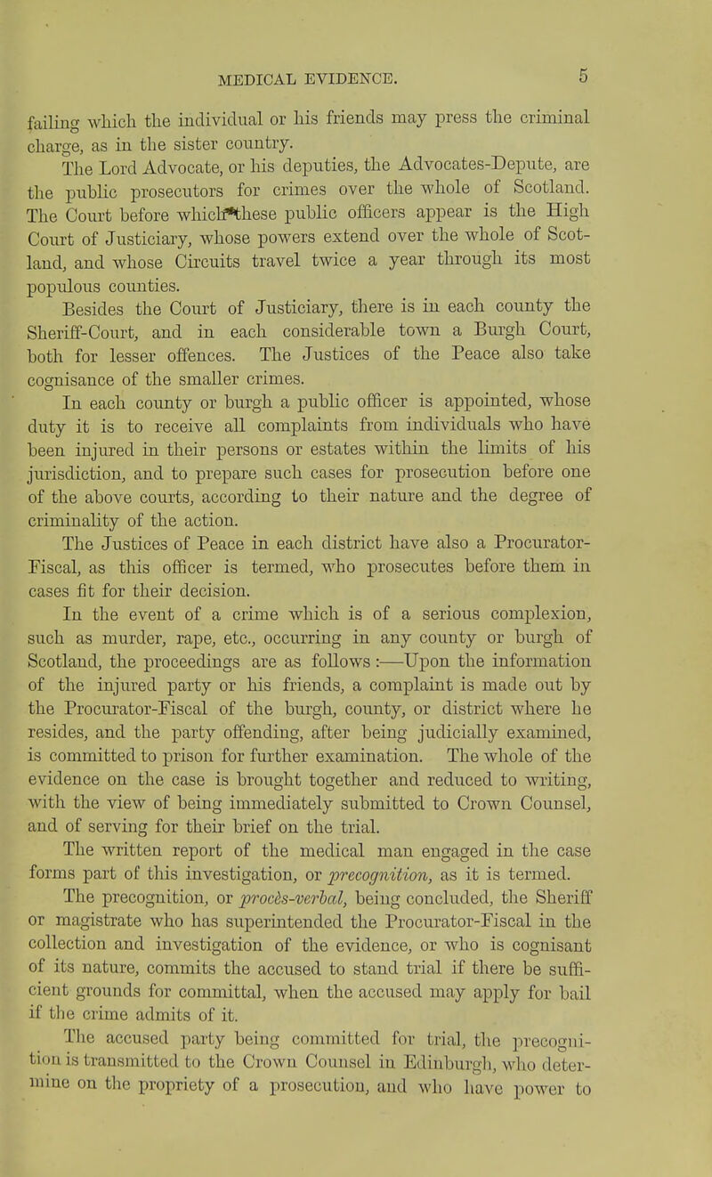 failing wliich the individual or liis friends may press tlie criminal charge, as in the sister country. The Lord Advocate, or his deputies, the Advocates-Depute, are the public prosecutors for crimes over the whole of Scotland. The Court before which^hese public ofacers appear is the High Court of Justiciary, whose powers extend over the whole of Scot- land, and whose Circuits travel twice a year through its most poprdoiis counties. Besides the Court of Justiciary, there is in each county the Sheriff-Court, and in each considerable town a Burgh Court, both for lesser offences. The Justices of the Peace also take cognisance of the smaller crimes. In each county or burgh a public officer is appointed, whose duty it is to receive all complaints from individuals who have been injured in their persons or estates within the limits of his jurisdiction, and to prepare such cases for prosecution before one of the above courts, according to their nature and the degree of criminality of the action. The Justices of Peace in each district have also a Procurator- Fiscal, as this officer is termed, who prosecutes before them in cases fit for their decision. In the event of a crime which is of a serious complexion, such as murder, rape, etc., occurring in any county or burgh of Scotland, the proceedings are as foUows :—Upon the information of the injured party or his friends, a complaint is made out by the Procurator-Fiscal of the burgh, county, or district where he resides, and the party offending, after being judicially examined, is committed to prison for further examination. The whole of the evidence on the case is brought together and reduced to writing, with the view of being immediately submitted to Crown Counsel, and of serving for their brief on the trial. The written report of the medical man engaged in the case forms part of this investigation, or precognition, as it is termed. The precognition, or procds-verhal, being concluded, the Sheriff or magistrate who has superintended the Procurator-Fiscal in the collection and investigation of the evidence, or who is cognisant of its nature, commits the accused to stand trial if there be suffi- cient grounds for committal, when the accused may apply for bail if the crime admits of it. Tlie accused party being committed for trial, the precogni- tiou is transmitted to the Crown Counsel in Edinburgh, who deter- mme on the propriety of a prosecution, and who have power to