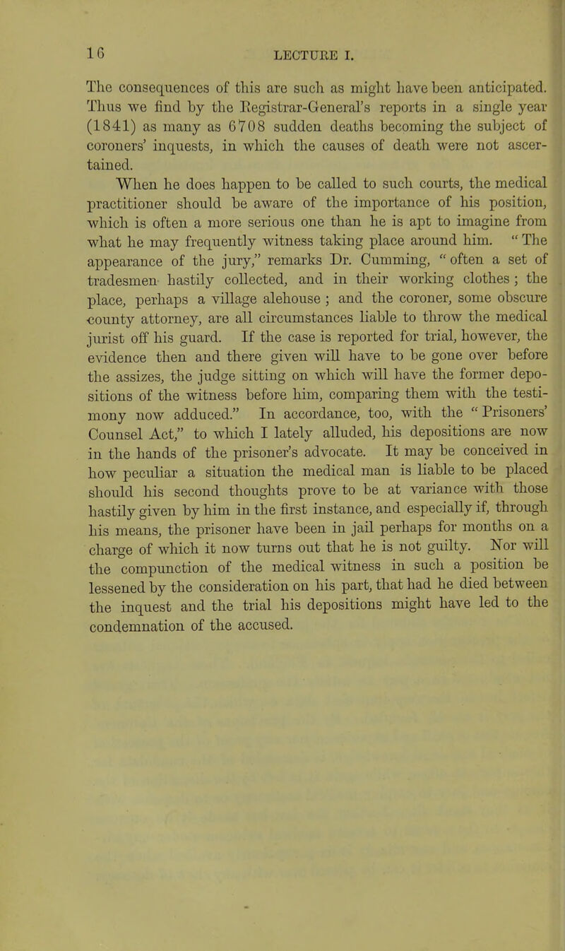 IG The consequences of this are such as might have been anticipated. Thus we find by the Eegistrar-General's reports in a single year (1841) as many as 6708 sudden deaths becoming the subject of coroners' inquests, in which the causes of death were not ascer- tained. When he does happen to be called to such courts, the medical practitioner should be aware of the importance of his position, which is often a more serious one than he is apt to imagine from what he may frequently witness taking place around him.  The appearance of the jury, remarks Dr. Gumming, often a set of tradesmen hastily collected, and in their working clothes; the place, perhaps a village alehouse ; and the coroner, some obscure €ounty attorney, are all circumstances liable to throw the medical jurist off his guard. If the case is reported for trial, however, the evidence then and there given will have to be gone over before the assizes, the judge sitting on which will have the former depo- sitions of the witness before him, comparing them with the testi- mony now adduced. In accordance, too, with the Prisoners' Counsel Act, to which I lately alluded, his depositions are now in the hands of the prisoner's advocate. It may be conceived in how peculiar a situation the medical man is liable to be placed should his second thoughts prove to be at variance with those hastily given by him in the first instance, and especially if, through his means, the prisoner have been in jail perhaps for months on a charge of which it now turns out that he is not guilty. JSTor will the compunction of the medical witness in such a position be lessened by the consideration on his part, that had he died between the inquest and the trial his depositions might have led to the condemnation of the accused.