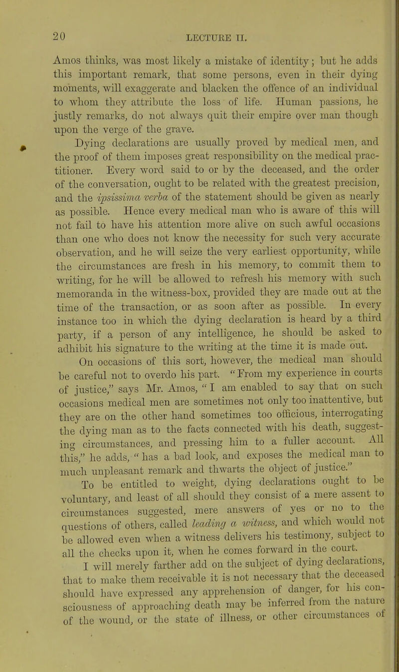 Amos thinks, was most likely a mistake of identity; but he adds this important remark, that some persons, even in their dying moments, will exaggerate and blacken the offence of an individual to whom they attribute the loss of life. Human passions, he justly remarks, do not always quit their empire over man though upon the verge of the grave. Dying declarations are usually proved by medical men, and the proof of them imposes great responsibility on the medical prac- titioner. Every word said to or by the deceased, and the order of the conversation, ought to be related with the greatest precision, and the ipsissima verba of the statement should be given as nearly as possible. Hence every medical man who is aware of this will not fail to have his attention more alive on such awful occasions than one who does not know the necessity for such very accurate observation, and he will seize the very earliest opportunity, while the circumstances are fresh in his memory, to commit them to writing, for he will be allowed to refresh his memory with such memoranda in the witness-box, provided they are made out at the time of the transaction, or as soon after as possible. In every instance too in which the dying declaration is heard by a third party, if a person of any intelligence, he should be asked to adhibit his signature to the writing at the time it is made out. On occasions of this sort, however, the medical man should be careful not to overdo his part.  From my experience in courts of justice, says Mr. Amos,  I am enabled to say that on such occasions medical men are sometimes not only too inattentive, but they are on the other hand sometimes too officious, interrogating the dying man as to the facts connected with his death, suggest- ing circumstances, and pressing him to a fuller account. AU this, he adds, has a bad look, and exposes the medical man to much unpleasant remark and thwarts the object of justice. To be entitled to weight, dying declarations ought to be voluntary, and least of all should they consist of a mere assent to circumstances suggested, mere answers of yes or no to the questions of others, called leading a witness, and which would not be allowed even when a witness delivers his testimony, siibject to all the checks upon it, when he comes forward in the court. ^ I will merely farther add on the subject of dying declarations, that to make them receivable it is not necessary that the deceased should have expressed any apprehension of danger, for his con- sciousness of approaching death may be inferred from the nature of the wound, or the state of illness, or other circumstances ot