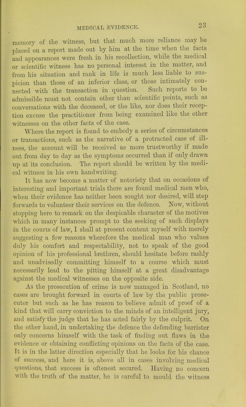 memory of the witness, but that much more reliance may he placed on a report made out by him at the time when the facts and appearances were fresh in his recollection, while the medical or scientific witness has no personal interest in the matter, and from his situation and rank in life is much less liable to sus- picion than those of an inferior class, or those intimately con- nected with the transaction in question. Such reports to be admissible must not contain other than scientific points, such as conversations with the deceased, or the like, nor does their recep- tion excuse the practitioner from being examined like the other witnesses on the other facts of the case. Where the report is found to embody a series of circumstances or transactions, such as the narrative of a protracted case of ill- ness, the account wiU be received as more trustworthy if made out from day to day as the symptoms occurred than if only drawn up at its conclusion. The report should be written by the medi- cal witness in his own handwriting. It has now become a matter of notoriety that on occasions of interesting and important trials there are found medical men who, when their evidence has neither been sought nor desired, will step forwards to volunteer their services on the defence. Now, without stopping here to remark on the despicable character of the motives which in many instances prompt to the seeking of such displays in the courts of law, I shall at present content myself with merely suggesting a few reasons wherefore the medical man who values duly his comfort and respectability, not to speak of the good opinion of his professional brethren, should hesitate before rashly and unadvisedly committing himself to a course which must necessarily lead to the pitting himself at a great disadvantage against the medical witnesses on the opposite side. As the prosecution of crime is now managed in Scotland, no cases are brought forward in courts of law by the public prose- cutor but such as he has reason to believe admit of proof of a kind that will carry conviction to the minds of an intelligent jury, and satisfy the judge that he has acted fairly by the culprit. On the other hand, in undertaking the defence the defending barrister only concerns himself with the task of finding out flaws in the evidence or obtaining conflicting opinions on the facts of the case. It is in the latter direction especially that he looks for his chance of success, and here it is, above all in cases involving medical finestions, that success is oftenest secured. Having no concern with the truth of the matter, he is careful to mould the witness