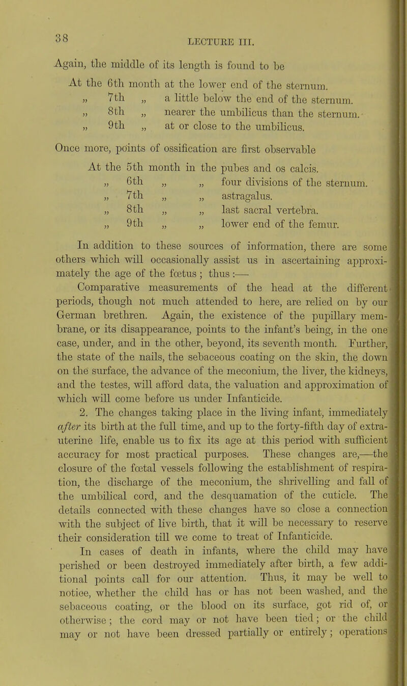 Again, the middle of its length is found to be At the 6 th month at the lower end of the sternum. „ 7th „ a little below the end of the sternum. 8th nearer the umbilicus than the sternum. „ 9 th „ at or close to the umbilicus. Once more, points of ossification are first observable At the 5 th month in the pubes and os calcis. » 6th „ „ four divisions of the sternum. „ 7th „ „ astragalus. „ 8 th „ „ last sacral vertebra. „ 9 th „ „ lower end of the femur. In addition to these sources of information, there are some others which will occasionally assist us in ascertaining approxi- mately the age of the foetus ; thus :— Comparative measurements of the head at the different periods, though not much attended to here, are rehed on by our German brethren. Again, the existence of the pupillary mem- brane, or its disappearance, points to the infant's being, in the one case, under, and in the other, beyond, its seventh month. Further, the state of the nails, the sebaceous coating on the skin, the down on the surface, the advance of the meconium, the liver, the kidneys, and the testes, will afford data, the valuation and approximation of which will come before us imder Infanticide. 2. The changes taking place in the living infant, immediately after its birth at the full time, and up to the forty-fifth day of extra- uterine life, enable us to fix its age at this period with sufficient accuracy for most practical purposes. These changes are,—the closure of the foetal vessels following the establishment of respira- tion, the discharge of the meconium, the slmveUing and faU of the umbilical cord, and the desquamation of the cuticle. The details connected with these changes have so close a connection with the subject of live birth, that it wiU be necessary to reser^x^ their consideration tiU we come to treat of Infanticide. In cases of death in infants, where the child may have perished or been destroyed immediately after birth, a few addi- tional points caU for our attention. Thus, it may be well to notice, whether the child has or has not been washed, and the sebaceous coating, or the blood on its surface, got rid of, or otherwise ; the cord may or not have been tied; or the child may or not have been di-essed partially or entkely; operations