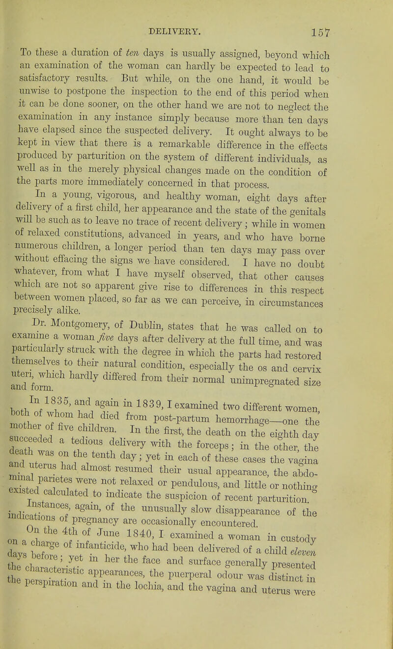 To these a duration of ten days is usually assigned, beyond which an examination of the woman can hardly be expected to lead to satisfactory results. But while, on the one hand, it would be unwise to postpone the inspection to the end of this period when it can be done sooner, on the other hand we are not to neglect the examination in any instance simply because more than ten days have elapsed since the suspected delivery. It ought always to be kept in view that there is a remarkable difference in the effects produced by parturition on the system of different individuals, as weU as in the merely physical changes made on the condition of the parts more immediately concerned in that process. In a young, vigorous, and healthy woman, eight days after dehvery of a first child, her appearance and the state of the genitals win be such as to leave no trace of recent delivery; wMle in women of relaxed constitutions, advanced in years, and who have borne numerous chilcben, a longer period than ten days may pass over without effacing the signs we have considered. I have no doubt whatever, from what I have myself observed, that other causes which are not so apparent give rise to differences in this respect between women placed, so far as we can perceive, in circumstances precisely alike. Dr. Montgomery, of Dublin, states that he was caUed on to examme a woman days after delivery at the fuU time, and was particularly struck with the degree in which the parts had restored themselves to their natural condition, especiaHy the os and cervix and fom ^ ^ ^'^^^^^ ^^^ ^^'^ ''^'^^^ nnimpregnated size bnth^n/l^^' T^T ^ 1839,1 examined two different women, both of ,,tom had died from post-partimi hemorrhage-one the mother 0 five children. In the first, the death on the eighth day ucceeded a tedious deHvery with the forceps; in the oth r the uterus had almost resumed their usual appearance, the aMo- ^TT ''^^^'^ ™^ «^ nothing existed calculated to mdicate the suspicion of recent parturition imb-n7r °^ ™^aUy slow disappearance of the mmcations of pregnancy are occasionally encountered on .1 ^f. '^''''^ ^ examined a woman in custody ay f delivered of a child elZ aays before; yet m her the face and surface generaUy presented a characteristic appearances, the puerperal odL was I t tbe perspiration and in the locliia, and he vagina and utem were