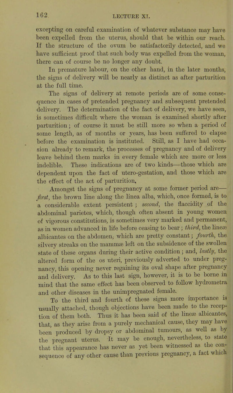 excepting on careful examination of whatever substance may have been expelled from the uterus, should that be within our reach. If the structure of the ovum be satisfactorily detected, and we have sufficient proof that such body was expelled from the woman, there can of course be no longer any doubt. In premature labour, on the other hand, in the later months, the signs of delivery will be nearly as distinct as after parturition at the full time. The signs of delivery at remote periods are of some conse- quence in cases of pretended pregnancy and subsequent pretended delivery. The determination of the fact of delivery, we have seen, is sometimes difficult where the woman is examined shortly after parturition; of course it must be still more so when a period of some length, as of months or years, has been suffered to elapse before the examination is instituted. StiU, as I have had occa- sion already to remark, the processes of pregnancy and of delivery leave behind them marks in every female which are more or less indelible. These indications are of two kinds—those which are dependent upon the fact of utero-gestation, and those which are the effect of the act of parturition. Amongst the signs of pregnancy at some former period are— first, the brown line along the linea alba, which, once formed, is to a considerable extent persistent ; second, the flaccidity of the abdominal parietes, which, though often absent in young women of vigorous constitutions, is sometimes very marked and permanent, as in women advanced in life before ceasing to bear; third, the Hnese albicantes on the abdomen, which are pretty constant; fourth, the silvery streaks on the mammae left on the subsidence of the swollen state of these organs during their active condition; and, lastly, the altered form of the os uteri, previously adverted to under preg- nancy, this opening never regaining its oval shape after pregnancy and delivery. As to this last sign, however, it is to be borne in mind that the same effect has been observed to follow hydrometra and other diseases in the unimpregnated female. To the third and fourth of these signs more importance is usuaUy attached, though objections have been made to the recep- tion of them both. Thus it has been said of the lineje albicantes, that, as they arise from a purely mechanical cause, they may have been produced by dropsy or abdominal tumours, as weU as by the pregnant uterus. It may be enough, nevertheless, to state that this appearance has never as yet been mtnessed as the con- sequence of any other cause than previous pregnancy, a fact which