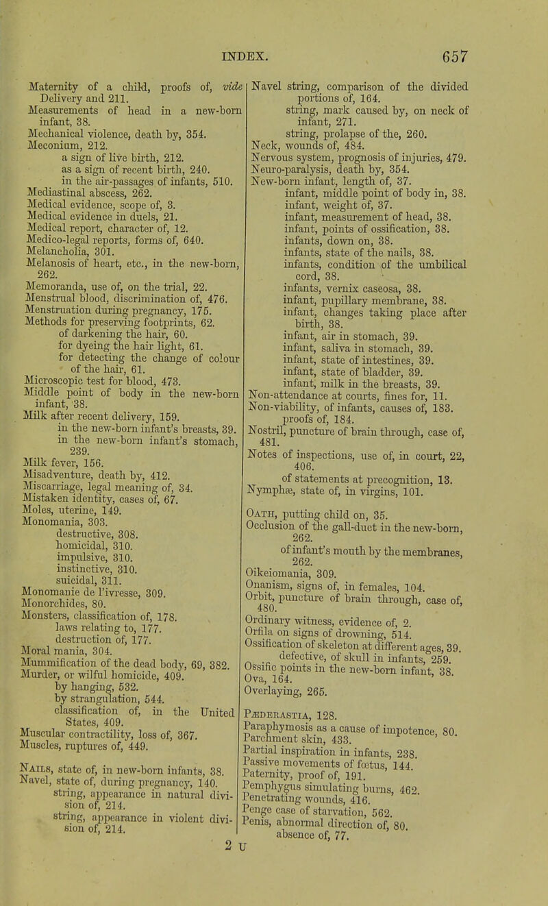 Maternity of a child, proofs of, vide Delivery and 211. Measurements of head in a new-born infant, 38. Mechanical violence, death by, 354. Meconium, 212. a sign of live bii-th, 212. as a sign of recent bii'th, 240. in the au'-passages of infants, 510. Mediastinal abscess, 262. Medical evidence, scope of, 3. Medical evidence in duels, 21. Medical report, character of, 12. Medico-legal reports, fonns of, 640. Melancholia, 301. Melanosis of heart, etc., in the new-born, 262. Memoranda, use of, on the trial, 22. Menstrual blood, discrimination of, 476. Menstruation during pregnancy, 175. Methods for preserving footprints, 62. of darkening the haii-, 60. for dyeing the haii- light, 61. for detecting the change of colour of the hail', 61. Microscopic test for blood, 473. Middle point of body in the new-born infant, 38. Milk after recent deliveiy, 159. in the new-born infant's breasts, 39. in the new-born infant's stomach, 239 Milk fever, 156. Misadventitre, death by, 412. Miscarriage, legal meaning of, 34. Mistaken identity, cases of, 67. Moles, uterine, 149. Monomania, 303. destructive, 308. homicidal, 310. impulsive, 310. instinctive, 310. suicidal, 311. Monomauie de I'ivi-esse, 309. Monorchides, 80. Monsters, classification of, 178. laws relating to, 177. destruction of, 177. Moral mania, 304. Mummification of the dead body, 69, 382. Murder, or ^vi]ful homicide, 409. by hanging, 632. by strangulation, 544. classification of, in the United States, 409. Muscular conti-actility, loss of, 367. Muscles, ruptm-es of, 449. Nails, state of, in new-born infants, 38. Navel, state of, during pregnancj', 140. string, appearance in natural divi- sion of, 214. string, appearance in violent divi- sion of, 214. 2 Navel string, comparison of the divided portions of, 164. string, mark caused by, on neck of infant, 271. string, prolapse of the, 260. Neck, wounds of, 484. Nervous system, prognosis of injuries, 479. Neuro-pai'alysis, death by, 354. New-born infant, length of, 37. infant, middle point of body in, 38. infant, weight of, 37. infant, measurement of head, 38. infant, points of ossification, 38. infants, down on, 38. infants, state of the nails, 38. infants, condition of the umbilical cord, 38. infants, vernix caseosa, 38. infant, pupillary membrane, 38. infant, changes taking place after birth, 38. infant, air in stomach, 39. infant, saliva in stomach, 39. infant, state of intestines, 39. infant, state of bladder, 39. infant, milk in the breasts, 39. Non-attendance at courts, fines for, 11. Non-viability, of infants, causes of, 183. proofs of, 184. Nostril, puncture of brain through, case of, 481. Notes of inspections, use of, in court, 22, 406. of statements at precognition, 18. NymphcTj, state of, in virgins, 101. Oath, puttuig child on, 35. Occlusion of the gall-duct in the new-born, 262. of infant's mouth by the membranes, 262. Oikeiomania, 309. Onanism, signs of, in females, 104. Orbit, puncture of brain through, case of. Ordinary witness, evidence of, 2. Orfila on signs of drowning, 514. Ossification of skeleton at different ages, 39 defective, of skull in infants, 259. Ossific points in the new-born infant, 38 Ova, 164. Overlaying, 265. PiEDERASTIA, 128. Paraphymosis as a cause of impotence 80 Parchment skin, 433. Partial inspii-ation in infants, 238 Passive movements of fcetus, 144 ' Paternity, proof of, 191. Pemphygus simulating burns, 462 1 eneti-ating wounds, 416. Penge case of starvation, 562. Penis, abnomal direction of, 80. absence of, 77. U