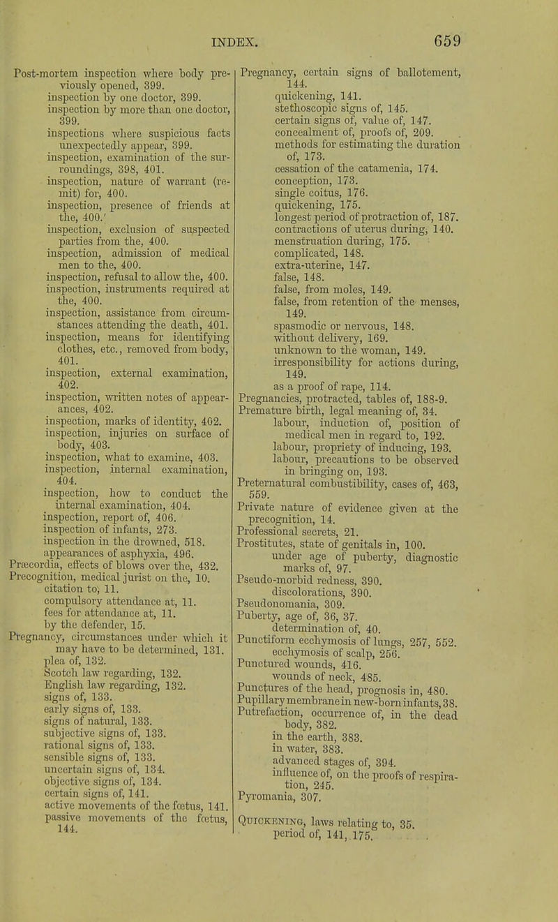 Post-mortem inspection wliere body pre- viously opened, 399. inspection by one doctor, 399. inspection by more than one doctor, 399. inspections where suspicions facts unexpectedly appear, 399. inspection, examination of the sur- roundings, 398, 401. inspection, nature of warrant (re- mit) for, 400. inspection, presence of friends at the, 400.' inspection, exclusion of suspected pai-ties from the, 400. inspection, admission of medical men to the, 400. inspection, refusal to allow the, 400. inspection, instruments requii'ed at the, 400. inspection, assistance from circum- stances attending the death, 401. inspection, means for identifying clothes, etc., removed from body, 401. inspection, external examination, 402. inspection, written notes of appear- ances, 402. inspection, marks of identity, 402. inspection, injuries on surface of body, 403. inspection, what to examine, 403. inspection, internal examination, 404. inspection, how to conduct the internal examination, 404. inspection, report of, 406. inspection of infants, 273. inspection in the drowned, 518. appearances of asphyxia, 496. Prtecordia, effects of blows over the, 432. Pi-ecognition, medical jurist on the, 10. citation to, 11. compulsory attendance at, 11. fees for attendance at, 11. by the defender, 15. Pregnancy, circumstances under which it may have to be determined, 131. plea of, 132. Scotch law regarding, 132. English law regarding, 132. signs of, 133. early signs of, 133. .signs of natural, 133. subjective signs of, 133. rational signs of, 133. .sensible signs of, 133. uncertain signs of, 134. objective signs of, 134. certain signs of, 141. active movements of the fojtus, 141. passive movements of the fcctus, 144. Pregnancy, certain signs of ballotement, 144. quickening, 141. stethoscopic signs of, 145. certain signs of, value of, 147. concealment of, proofs of, 209. methods for estimating the duration of, 173. cessation of the catamenia, 174. conception, 173. single coitus, 176. quickening, 175. longest period of protraction of, 187. contractions of uterus during, 140. menstruation during, 175. complicated, 148. extra-nterine, 147. false, 148. false, from moles, 149. false, from retention of the menses, 149. siDasmodic or nervous, 148. without delivery, 169. unknown to the woman, 149. ii'responsibility for actions during, 149. as a proof of rape, 114. Pregnancies, protracted, tables of, 188-9. Premature bii'th, legal meaning of, 34. labour, induction of, position of medical men in regard to, 192. labour, propriety of inducing, 193. labour, precautions to be obseiTcd in bringing on, 193. Preternatural combustibility, cases of, 463, 559. Private nature of evidence given at the precognition, 14. Professional secrets, 21. Prostitutes, state of genitals in, 100. under age of puberty, diagnostic marks of, 97. Pseudo-morbid redness, 390. discolorations, 390. Pseudonomania, 309. Puberty, age of, 36, 37. determination of, 40. Punctiform ecchymosis of lungs, 257, 552. ecchymosis of scalp, 256. Punctured wounds, 416. wounds of neck, 485. Punctures of the head, prognosis in, 480. Pupillary membrane in new-born infants, 38. Putrefaction, occurrence of, in the dead body, 382. in the earth, 383. in water, 383. advanced stages of, 394. influence of, on the proofs of respira- tion, 245. Pyromania, 307. Quickening, laws relating to, 35. period of, 141, 175.