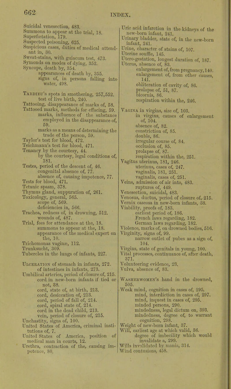 INDEX. Suicidal vcnescctiou, 483. Summons to appear at tlio trial, 18. Superfuitatioii, 179. Suspected poisoning, 625. Suspicious cases, duties of medical attend- ant in, 30. Sweat-stains, with guiacum test, 473. Symonds on modes of dying, 3.52. Syncope, death by, 354. appearances of death by, 355. signs of, in persons falling into water, 498. Tardieu's spots in smothering, 257,552. test of live birth, 240. Tattooing, disappearance of marks of, 68. Tattooed marks, methods for effacing, 59. marks, influence of the substance employed in the disappearance of, 59. marks as a means of determining the ti'ade of the person, 59. Taylor's test for blood, 472. Teichmann's test for blood, 471. Tenancy by the courtesy, 44. by the courtesy, legal conditions of, 181. Testes, period of the descent of, 46. congenital absence of, 77. absence of, causing impotence, 77. Tests for blood, 471. Tetanic spasm, 378. Thymus gland, suppuration of, 261. Toxicology, general, 565. scope of, 569. deficiencies in, 566. Trachea, redness of, in drowning, 512. woiinds of, 487. Trial, fees for attendance at the, 18. summons to appear at the, 18. ajjpearance of the medical expert on the, 10. Trichomonas vaginre, 112. Trunksucht, 309. Tubercles in the lungs of infants, 227. Ulceration of stomach in infants, 272. of intestines in infants, 273. Umbilical arteries, period of closure of, 215. cord in new-born infants if tied or not, 38. cord, state of, at birth, 213. cord, desiccation of, 213. cord, period of fall of, 214. cord, spiral state of, 214. cord in the dead child, 213. vein, period of closure of, 215. Unchastity, signs of, 100. United States of America, criminal insti- tutions of, 7. United States of America, position of medical man in courts, 12. Urethra, contraction of the, causing im- potence, 80. Uric acid infarction in the kidneys of the new-born infant, 241. Urinary Ijladder, state of, in the new-born infant, 241. Urine, character of .stains of, 107. Uterine souffle, 145. Utero-gestation, longest duration of, 187. Uterus, absence of, 83. enlargement of, from pregnancy, 140. enlargement of, from other causes. 141. obliteration of cavity of, 86. prolapse of, 51, 87. bicornis, 86. respiration within the, 246. Vagina in virgins, size of, 103. in virgins, causes of enlargement of, 104. absence of, 82. constriction of, 85. double, 86. irregular course of, 84. occlusion of, 85. prolapse of, 87. respiration within the, 251. Vagitus uterinus, 181, 246. uterinus, cases of, 247. vaginalis, 181, 251. vaginalis, cases of, 251. Veins, admission of air into, 483. ruptures of, 449. Venesection, suicidal, 483. Venosus, ductus, period of closure of, 215. Vernix caseosa in new-born infants, 38. Viability, proofs of, 183. earliest period of, 186. French laws regarding, 182. German laws regarding, 182. Violence, marks of, oai drowned bodies, 516. Virginity, signs of, 99. narrow outlet of pubes as a sign of, 104. Virgins, state of genitals in young, 100. Vital processes, continuance of, after death, 371. Volunteering evidence, 23. Vulva, absence of, 83. Washerwomen's hand in the drowned, 505. Weak mind, cognition in cases of, 295, mind, interdiction in cases of, 297. mind, inquest in cases of, 295. minded persons, 290. mindedness, legal dictum on, 393. mindedness, degree of, to warrant cognition, 298. Weight of new-born infant, 37. Will, eai-liest age at which valid, 36. degree of imbecility whicli would invalidate a, 299. Wills invalidated by nianin, 314. Wind contusions, 458.