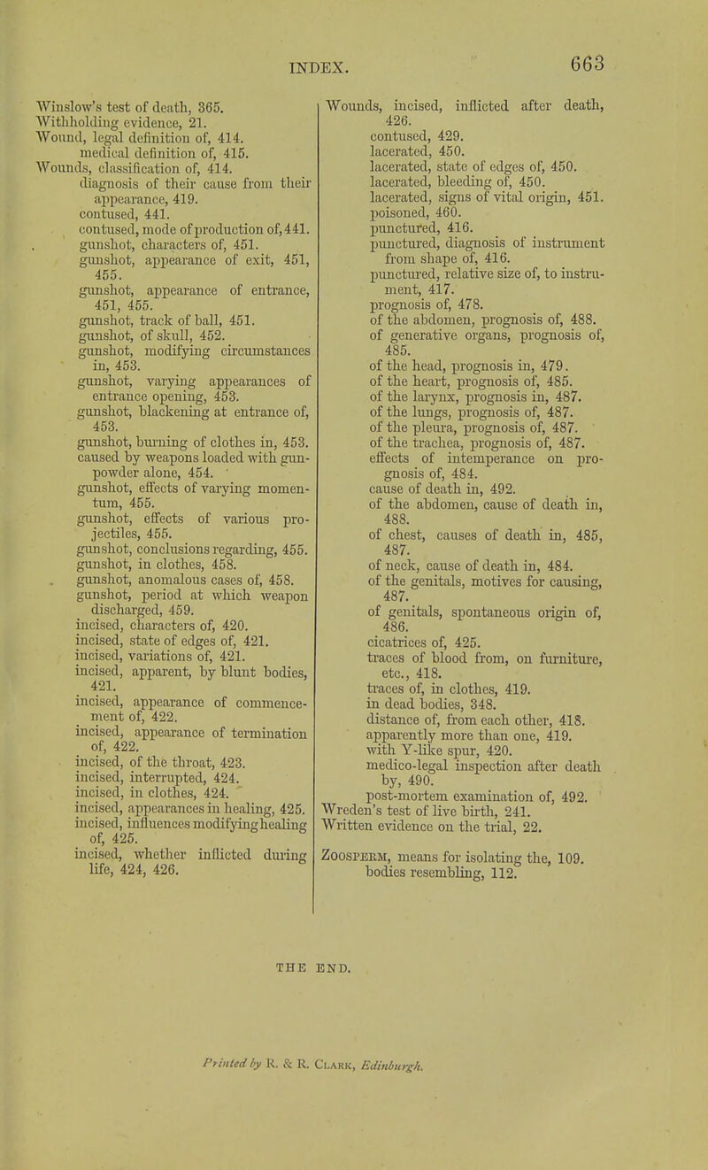 Winslow's test of death, 365. Withholding evidence, 21. Wound, legal definition of, 414. medical definition of, 415. Wounds, classification of, 414. diagnosis of then- cause from theii aijpearance, 419. contused, 441. contused, mode of production of, 441. gunshot, characters of, 451. gunshot, appearance of exit, 451, 455. gunshot, appearance of entrance, 451, 455. gunshot, track of ball, 451. gunshot, of skull, 452. gunshot, modifying circumstances in, 453. gunshot, varying appearances of entrance opening, 453. gunshot, blackening at entrance of, 453. gunshot, biuTiing of clothes in, 453. caused by weapons loaded with gun- powder alone, 454. ' gunshot, effects of varying momen- tum, 455. gunshot, effects of various pro- jectiles, 455. gimshot, conclusions regarding, 455. gunshot, in clothes, 458. gunshot, anomalous cases of, 458. gunshot, period at which weapon discharged, 459. incised, characters of, 420. incised, state of edges of, 421. incised, variations of, 421. incised, apparent, by blunt bodies, 421. incised, appearance of commence- ment of, 422. incised, appearance of termination of, 422. incised, of the throat, 423. incised, interrupted, 424. incised, in clothes, 424. incised, appearances in healing, 425. incised, influences modifyinghealing of, 425. incised, whether inflicted during life, 424, 426. Wounds, incised, inflicted after death, 426. contused, 429. lacerated, 450. lacerated, state of edges of, 450. lacerated, bleeding of, 450. lacerated, signs of vital origin, 451. poisoned, 460. j)unctured, 416. punctured, diagnosis of iustrament from shape of, 416. punctiu'ed, relative size of, to instru- ment, 417. prognosis of, 478. of the abdomen, prognosis of, 488. of generative organs, prognosis of, 485. of the head, prognosis in, 479. of the heart, prognosis of, 485. of the larynx, prognosis in, 487. of the lungs, prognosis of, 487. of the pleiu-a, prognosis of, 487. of the trachea, prognosis of, 487. effects of intemperance on pro- gnosis of, 484. cause of death in, 492. of the abdomen, cause of death in, 488. of chest, causes of death in, 485, 487. of neck, cause of death in, 484. of the genitals, motives for causing, 487. of genitals, spontaneous origin of, 486. cicatrices of, 425. ti'aces of blood from, on furnitui'e, etc., 418. ti'aces of, in clothes, 419. in dead bodies, 348. distance of, from each other, 418. apparently more than one, 419. with Y-Hke spur, 420. medico-legal inspection after death by, 490. post-mortem examination of, 492. ' Wreden's test of live bii-th, 241. Written evidence on the trial, 22. ZoosPEKM, means for isolating the, 109. bodies resembling, 112. THE END. Printed by R. & R. Clakk, Edinburgh.