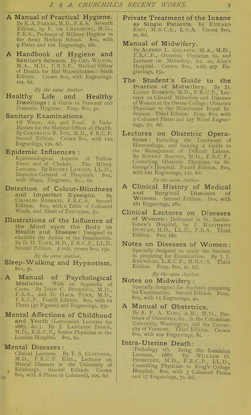 A Manual of Practical Hygiene. By E. A. Parkes, M.D., F.R.S. Seventh Edition, by F. DE Chaumont, M.D., F.R.S., Professor of Military Hygiene in the Army Medical School. 8vo, with 9 Plates and loi Engravings, i8s. A Handbook of Hygiene and Sanitary Science. By Geo. Wilson, M.A., M.n., F.R.S.E., Medical Officer of Health for Mid-Warwickshire. Sixth Edition. Crown 8vo, with Engravings. IDS. 6d. By the same A lit hoi: Healthy Life and Healthy Dwellings : A Guide to Personal and Domestic Hygiene. Fcap. 8vo, 5s. Sanitary Examinations Of Water, Air, and Food. A Vade- Mecum for the Medical Officer of Health. By Cornelius B. Fox, M.D., F.R.C.P. Second Edition. Crown 8vo, with 110 Engravings, 12s. 6d. Epidemic Influences : Epidemiological Aspects of Yellow Fever and of Cholera. The Milroy Lectures. By RoiiERT Lawson, LL.D., Inspector-General of Hospitals. 8vo, with Maps, Diagrams, &c., 6s. Detection of Colour-Blindness and Imperfect Eyesight. By Charles Roberts, F.R.C.S. Second Edition. 8vo, with a Table of Coloured Wools, and Sheet of Test-types, 5s. Illustrations of the Influence of the Mind upon the Body in Health and Disease : Designed to elucidate the Action of the Imagination. By D. H. Tuke, M.D., F.R.C.P., LL.D. Second Edition. 2 vols, crown 8vo, 15s. By the same A iithor. Sleep-Walking and Hypnotism, 8vo, 5s. A Manual of Psychological Medicine. With an Appendix of Cases. By John C. Bucknill, M.D., F.R.S., and D. Hack Tuke, M.D., F.R.C.P. Fourth Edition. 8vo, with 12 Plates (30 Figures) and Engravings, 25s. Mental Affections of Childhood and Youth (Lettsomian Lectures for 1887, cSic). By J. Langdon Down, M.D., F.R.C.P., Senior Physician to the London Hospital. 8vo, 6s. Mental Diseases: Clinical Lectures. By T. S. Clouston, M.D., F.R.C.P. Edin., Lecturer on Mental Diseases in the University of ^ Edinburgh. Second Edition. Crown 8vo, with 8 Plates (6 Coloured), 12s. 6d. Private Treatment of the Insane as Single Patients. By Edward East, M.R.C.S., L.S.A. Crown 8vo, 2s. 6d. Manual of Midwifery. By Alfred L. Galakin, M.A., M.D., F.R.C.P., Obstetric Physician to, and Lecturer on Midwifei7, &c. at, Guy's Plospital. Crown 8vo, with 227 En- gravings, 15s. The Student's Guide to the Practice of Midwifery. By D. Lloyd Roberts, M.D., F.R.C.P., Lec- turer on Clinical Midwifery and Diseases of Women at the Owens College; Obstetric Physician to the Manchester Royal In- firmary. Third Edition. Fcap. 8vo, with 2 Coloured Plates and 127 Wood Engrav- ings, 7s. 6d. Lectures on Obstetric Opera- tions : Including the Treatment of Hsemorrhage, and forming a Guide to the Management of Difficult Labour. By Robert Barnes, M.D., F.R.C.P., Consulting Obstetric Physician to St. George's Hospital. Fourth Edition. 8vo, with 121 Engravings, 12s. 6d. By the same Author. A Clinical History of Medical and Surgical Diseases of Women. Second Edition. 8vo, with 181 Engravings, 28s. Clinical Lectures on Diseases of Women : Delivered in St. Bartho- lomew's Hospital, by J. Matthews Duncan, M.D., LL.D., F.R.S. Third Edition. 8vo, i6s. Notes on Diseases of Women: Specially designed to assist the Student in preparing for Examination. By J- J. Reynolds, L.R.C.P., M.R.C.S. Third Edition. Fcap. 8vo, 2s. 6d. By the same Author. Notes on Midwifery : Specially designed for Students preparing for Exa.mination. Second Edition. Fcap. 8vo, with 15 Engravings, 4s. A Manual of Obstetrics. By A. F. A. King, A.M., M.D., Pro- fessor of Obstetrics, &c., in the Columbian University, Washington, and the Univer- sity of Vermont. Third Edition. Crown 8vo, with 102 Engravings, 8s. Intra-Uterine Death: (Pathology of). Being the Lumleian Lectures, 1887. By William O Priestley, M.D., F.R.C.P., LL.D., Consulting Physician to King's College Hospital. 8vo, with 3 Coloured Plates and 17 Engravings, 7s. 6d.