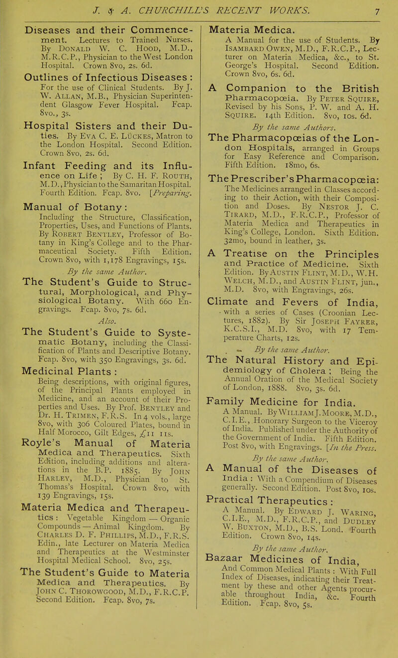 Diseases and their Commence- ment. Lectures to Trained Nurses. By Donald W. C. Hood, M.D., M. R.C.P., Physician to the West London Hospital. Crown 8vo, 2s. 6d. Outlines of Infectious Diseases : For the use of Clinical Students. By J. W. Allan, M.B., Physician Superinten- dent Glasgow Fever Hospital. Fcap. 8vo., 3s. Hospital Sisters and their Du- ties. By Eva C. E. Luckes, Matron to the London HosiJital. Second Edition. Crown 8vo, 2s. 6d. Infant Feeding and its Influ- ence on Life ; By C. H. F. Routh, M. D., Physician to the Samaritan Hospital. Fourth Edition. Fcap. 8vo. {^Prepanng. Manual of Botany: Including the Structure, Classification, Properties, Uses, and Functions of Plants. By Robert Bentley, Professor of Bo- tany in King's College and to the Phar- maceutical Society. Fifth Edition. Crown 8vo, with 1,178 Engravings, 15s. By the same Attthor. The Student's Guide to Struc- tural, Morphological, and Phy- siological Botany. With 660 En- gravings. Fcap. 8vo, 7s. 6d. Also. The Student's Guide to Syste- matic Botany, including the Classi- fication of Plants and Descriptive Botany. Fcap. 8vo, with 350 Engravings, 3s. 6d. Medicinal Plants : Being descriptions, with original figures, of the Principal Plants employed in Medicine, and an account of their Pro- perties and Uses. By Prof. Bentley and Dr. H. Trimen, F.R.S. In 4 vols., large 8vo, with 306 Coloured Plates, bound in Half Morocco, Gilt Edges, I iis. Royle's Manual of Materia Medica and Therapeutics. Sixth Eddtion, including additions and altera- tions in the B.P. 1885. By John Harley, M.D., Physician to St. Thomas's Hospital. Crown 8vo, with 139 Engravings, iss. Materia Medica and Therapeu- tics : Vegetable Kingdom — Organic Compounds — Animal Kingdom. By Charles D. F. Phillips, M.D., F.R.S. Edin., late Lecturer on Materia Medica and Therapeutics at the Westminster Hospital Medical School. 8vo, 25s. The Student's Guide to Materia Medica and Therapeutics. By John C. Thorowgood, M.D., F.R.C.P. Second Edition. Fcap. Svo, 7s. Materia Medica. A Manual for the use of Students. By Isambard Owen, M.D., F.R.C.P., Lec- turer on Materia Medica, &c., to St. George's Hospital. Second Edition. Crown Svo, 6s. 6d. A Companion to the British Pharmacopoeia. By Peter Squire, Revised by his Sons, P. W. and A. H. Squire. 14th Edition. Svo, los. 6d. By the sa7ne Authors. The Pharmacopoeias of the Lon- don Hospitals, arranged in Groups for Easy Reference and Comparison. Fifth Edition. iSmo, 6s. The Prescriber's Pharmacopoeia: The Medicines arranged in Classes accord- ing to their Action, with their Composi- tion and Doses. By Nestor J. C. TiRARD, M.D., F.R.C.P., Professor of Materia Med ica and Therapeutics in King's College, London. Sixth Edition. 32mo, bound in leather, 3s. A Treatise on the Principles and Practice of Medicine. Sixth Edition. By Austin Flint, M.D., W.H. Welch, M.D., and Austin Flint, jun., M.D. Svo, with Engravings, 26s. Climate and Fevers of India, ■ with a series of Cases (Croonian Lec- tures, 1S82). By Sir Joseph Fayrer, K.C.S.I., M.D. Svo, with 17 Tem- perature Charts, 12s. ~ By the same Author. The Natural History and Epi- demiology of Cholera : Being the Annual Oration of the Medical Society of London, 1888. Svo, 3s. 6d. Family Medicine for India. A Ma.nual. By William J.Moore, M.D., CLE., Honorary Surgeon to the Viceroy of India. Published under the Authority of the Government of India. Fifth Edition. Post Svo, with Engravings. [In the Press. By the same Author. A Manual of the Diseases of India : With a Compendium of Diseases generally. Second Edition. Post Svo, los. Practical Therapeutics : A Manual. By Edward J. Waring, C.I.E., M.D., F.R.C.P., and Dudley W. Bu.XTON, M.D., B.S. Lond. Fourth Edition. Crown Svo, 14s. By the same Author. Bazaar Medicines of India, And Common Medical Plants : With Full Index of Diseases, indicating their Treat- nient by these and other Agents procur- able throughout India, &c. Fourth Edition. Fcap. Svo, 5s.