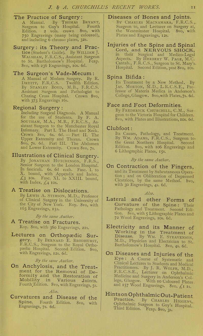 The Practice of Surgery : A Manual. By Thomas Bryant, Surgeon to Guy's Hospital. Fourth Edition. 2 vols, crown 8vo, with 750 Engravings (many being coloured), and including 6 chronio plates, 32s. Surgery: its Theory and Prac- tice (Student's Guide). By William J. Walsham, F.R.G.S., Assistant Surgeon to St. Bartholomew's Hospital. Fcap. 8vo, with 236 Engravings, los. 6d. The Surgeon's Vade-Mecum: A Manual of Modern Surgeiy. By R. Druitt, F.R.C.S. Twelfth Edition. By Stanley Boyd, M.B., F.R.C.S. Assistant Surgeon and Pathologist to Charing Cross Hospital. Crown 8vo, with 373 Engravings i6s. Regional Surgery : Including Surgical Diagnosis. A Manual for the use of Students. By F. A. Southam, M.A., M.B., F.R.C.S., As- sistant Surgeon to the Manchester Royal Infirmary. Part I. The Head and Neck. Crown 8vo, 6s. 6d. — Part II. The Upper Extremity and Thorax. Crown 8vo, 7s. 6d. Part III. The Abdomen and Lower Extremity. Crown 8vo, 7s. Illustrations of Clinical Surgery. By Jonathan Hutchinson, F.R.S., Senior Surgeon to the London Hospital. In fasciculi. 6s. 6d each. Fasc. I. to X. bound, with Appendix and Index, £1 ICS. Fasc. XI. to XXIIL bound, with Index, £\ los. A Treatise on Dislocations. By Lewis A. Stimson, M.D., Professor of Clinical Surgery in the University of the City of New York. Roy. 8vo, with 163 Engravings, 15 s. By the same Author. A Treatise on Fractures. Roy. 8vo, with 360 Engravings, 21s. Lectures on Orthopaedic Sur- gery. By Bernard E. Brodhurst, F.R.C.S., -Surgeon to the Royal Ortho- pedic Hospital. Second Edition. 8vo, with Engravings, 12s. 6d. By the same Author. On Anchylosis, and the Treat- ment for the Removal of De- formity and the Restoration of Mobility in Various Joints. Fourth^Edition. 8vo, with Engravings, 5s. Also. Curvatures and Disease of the Spine. Fourth Edition. 8vo, with Engravings, 7s. 6d, Diseases of Bones and Joints. By Chari.es Macnamara, F.R.C.S.,, Surgeon to, and Lecturer on Surgery at, the Westminster Hospital. 8vo, with Plates and Engravings, 12s. Injuries of the Spine and Spinal Cord, and NERVOUS SHOCK, in their Surgical and Medico-Legal Aspects. By Herbert W. Page, M.C. Cantab., F.R.C.S., Surgeon to St. Mary's. Hospital. Second Edition, post 8vo, lOs. Spina Bifida : Its Treatment by a New Method. By JAS. Morton, M.D., L.R.C.S.E., Pro- fessor of Materia Medica in Anderson's. College, Glasgow. 8vo,with Plates, 7s. 6d. Face and Foot Deformities. By Frederick Churchill, CM., Sur- geon to the Victoria Hospital for Children. 8vo, with Plates and Illustrations, los. 6d. Clubfoot: Its Causes, Pathology, and Treatment. By Wm. Adams, F.R.C.S., Surgeon tc the Great Northern Hospital. Second Edition. 8vo, with 106 Engravings and 6 Lithographic Plates, 15s. By the same Author. On Contraction of the Fingers, and its Treatment by Subcutaneous Opera- tion ; and on Obliteration of Depressed Cicatrices, by the same Method. Svo, with 30 Engravings, 4s. 6d. Also. Lateral and other Forms of Curvature of the Spine : Their Pathology and Treatment. Second Edi- tion. Svo, with 5 Lithographic Plates and 72 Wood Engravings, los. 6d. Electricity and its Manner of Working in the Treatment of Disease. By Wm. E. Steavenson, M.D., Physician and Electrician to St. Bartholomew's Hospital. Svo, 4s. 6d. On Diseases and Injuries of the Eye : A Course of Systematic and Chnical Lectures to Students and Medical Practitioners. By J. R. Wolfe, M.D., r.R.C.S.E., Lecturer on Ophthalmic Medicme and Surgery in Anderson's Col- lege, Glasgow. With 10 Coloured Plates, and 157 Wood Engravings. 8vo, £1 is. Hints on Ophthalmic Out-Patient Practice. By Charles Higgens Ophthalmic Surgeon to Guy's Hospital! Third Edition. Fcap. Svo, 3s.