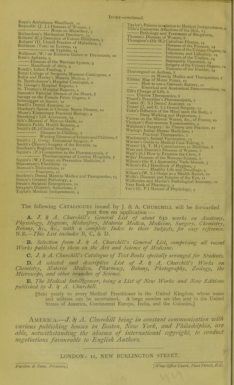 Raye's Ambulance Handbook, lo Reynolds' (J. J.) Diseases of Women, 5 7— ; Notes on Midwifery, 5 Richardson s Mechanical Dentistry 13 Roberts' (C.) Detection of Colonr-I!lindness. c Roberts (D Lloyd) l^ractice of Midwifery, , Kobinson (lorn) on Kczema, 14 —~ on Syphilis, 14 Robinson (W.) on Endemic Gou.c or Thyreocele, ,2 Koss s Aphasia, 9 Diseases of the Nervous System, g Handbook of ditto, 9 Routh's Infant Feeding, 7 Royal College of Surgeons Museum Catalogues, 2 Royle and Harley s Materia Medica, 7 St. Bartholomew's Hospital Catalogue, 2 St. George's Hospital Reports, 2 St. Thomas's Hospital Reports, 2 Sansom's Valvular Disease of the Heart, 8 Savage on the Female Pelvic Organs, 6 Schweigger on Squint, 12 SewiU's Dental Anatomy, 12 Sharkey's Spasm in Chronic Nerve Disease, 10 Shore's Elementary Practical Biologj-, 4 Sieveking's Life Assurance, 14 Silk's Manual of Nitrous Oxide, 12 Simon's Public Health Reports, 4 Smith's (E.) Clinical Studies, 6 Diseases in Children, 6 ^ . , , Wasting Diseases of Infants and Children, 6 Smiths (J. Greig) Abdominal Surgery, 6 Smith's (Henry) Surgery of the Rectum, 14 Southam's Regional Surgery, 11 Squire's (P.) Companion to the Fharmacopoeia, 7 Pharmacopoeias of London Hospitals, 7 Squire's (W.) Essays on Preventive Medicine, 8 Steavenson's Electricity, 11 Stimson's Dislocations, 11 Fractures, 11 Stocken's Dental Materia Medica and Therapeutics, 13 Sutton's General Pathology, 4 Swain's Sura;ical Emergencies, 10 Swayne's Obstetric Aphorisms, 6 Taylor's Medical Jurisprudence, 4 continued. 'r?y'?'''A^°'°'''''*''*''°'oM«='lical Jurisprudence . Ihin's Cancerous Affections of the Skin iV ' — Pathology and 'I'reatment of Ringworm. I homas s Diseases of Women, 6 ' rhompson's (Sir H.) Calculous Disease, 14 — Diseases of the Prostate, 14 Diseases of the Urinary Organs, 14 ' ■ I'lthotomy and l>ithotrity 14 Stricture of the Urethra, 14 - Suprapubic Operation, 14 Surgery of the Urinary Organs, 14 —- — lumoursofthe Bladder, 14 Ihorowgood on Asthma, 8 * , , on Materia Medica and Therapeutics 7 1 ibbits' Map of Motor Points, 10 pecs, 7 How to use a Galvanic Battery, 10 Ti7,~rl,^'^''■'^^' ^P'^ Anatomical Demonstrations, 10 1 lit s Change of Life, ft ' Uterine Therapeutics, 6 Tirard's Prescriber's Pharmacopeia, 7 Tomes' (C. S.) Dental Anatomy, 12 Tomes' (J. and C. S.) Dental Surgery, 12 luke's Influence of the Mind upon the Body, 5 — Sleep-Walking and Hji^notism, 5 Vmtras on the Mineral Waters, &c., of France, 10 Virchow's Post-mortem Examinations, 4 Walsham's Surgery : its Theorj' and Practice, 11 Waring s Indian Bazaar Medicines, 7 Practical Therapeutics, 7 Warlomont's Animal Vaccination, 13 Warner's Guide to Medical Case-Taking, 8 Waters' (A. T. H.) Contributions to Medicine, 8 West and Duncan's Diseases of Women, 6 West's (S.) How to Examine the Chest, 8 Wilks' Diseases of the Nervous System, a Wilson's (Sir E.) Anatomists' Vade-Mecum, 3 Wilson's (G.) Handbook of Hygiene, 5 Healthy Life and Dwellings, 5 Wilson's (W. S.) Ocean as a Health-Re sort, 10 Wolfe s Diseases and Injuries of the Eye, 11 Wolfenden and Martin's Pathological Anatomy, 12 Year Book of Pharmacy, 2 Yeo's (G. F.) Manual of Physiology, 4 The following Catalogues issued by J. & A. Churchill will be forwarded post free on application :— A. J. i^- A. ChwxhilVs Gene7'al List of about 650 works on Aiiatomy, Physiology., Hygieite, Midzuifery, Materia Medica, Medicine, Surgery, Chemistry, Botafty, 8)-c., Sfc, with a complete Index to their Stcbjects, for easy ?rference. N.B.— This List inchides B, C, & D. B. Selectio7i from J. 8j A. ChtcrchilVs General List, comprising all recent Works published by them on the Art a?td Science of Medicine. C. J. c^- A. ChurchilPs Catalogue of Text Books specially arranged for Students. D. A selected and descriptive List of J. S^- A. ChurchilPs JVorks on Chemistry, Materia Medica, Pharmacy, Bota?jy, Photography, Zoology, the Mic7'oscope, and other brcinches of Science. E. The Medical Intelligeyicer, being a List of New Works and iVew Editions published by J. (!)• A. Clncrchill. [Sent yearly to every Medical Practitioner in the United Kingdom whose name and address can be ascertained. A large number are also sent to the United States of America, Continental Europe, India, and the Colonies.] America.—J. ^ A. ChiircJiill being in constant communication zvith various ptiblisJivig houses in Boston, Nezv York, and Philadelphia, are able, notzuithstanding the absence of international copyrigJit, to conduct negotiations favourable to English Authors. LONDON: 11, NEW BURLINGTON STREET. Pardon ib Sous, Printers,] [IVine Office Court. Fleet Street, B.C.