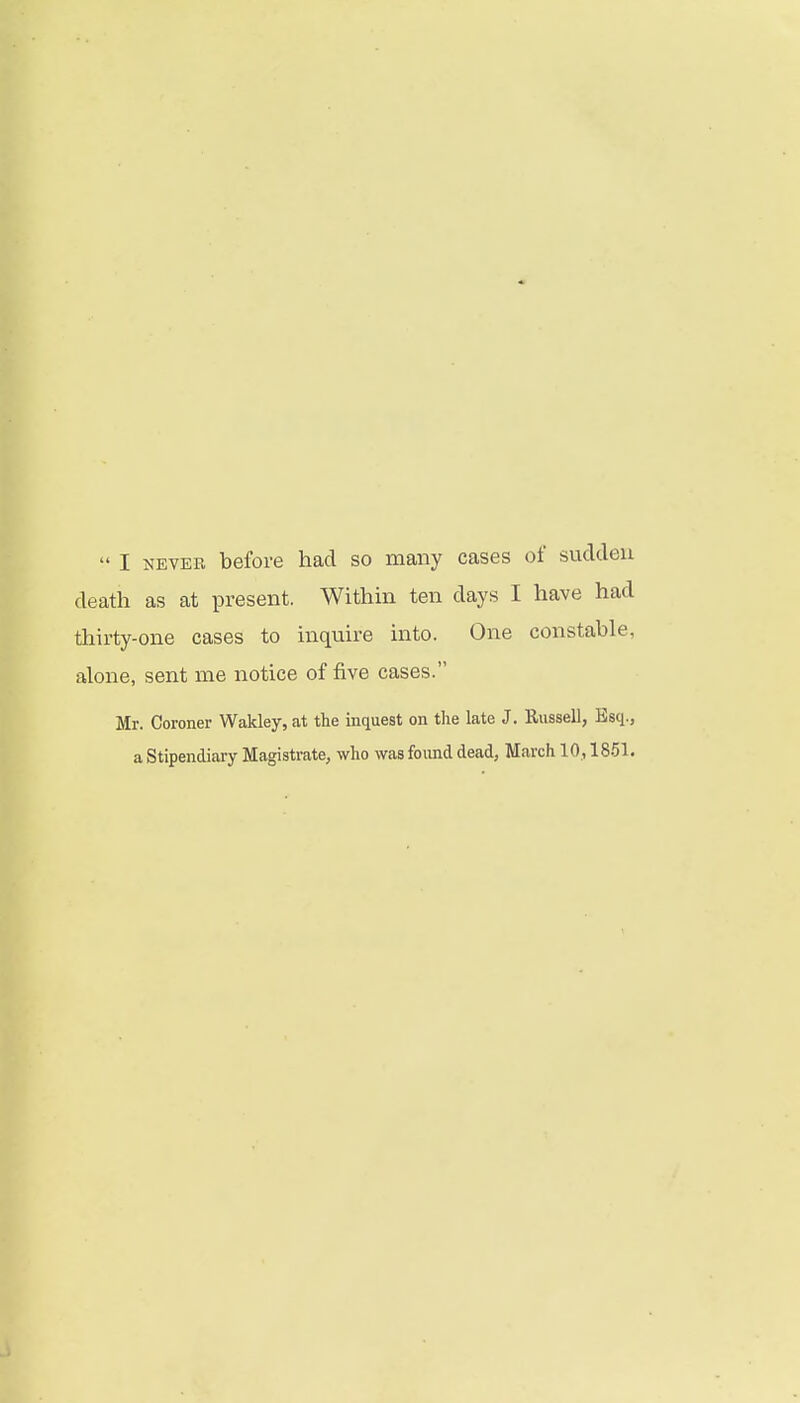  I NEVER before had so many cases of sucldeu death as at present. Within ten days I have had tliirty-one cases to inquire into. One constable, alone, sent me notice of five cases. Mr. Coroner Wakley, at the inquest on the late J. Russell, Esq.,