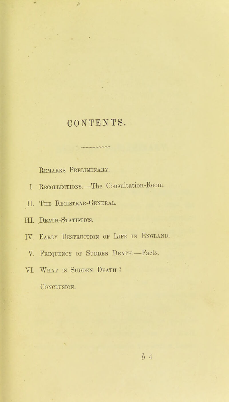 CONTENTS. Remarks Preliminary. I. Uecollections.—The Consultation-Room. II. The Registrar-General. III. Death-Statistics. IV. Early Destruction of Life in England. V. Frequency of Sudden Death.—Facts. VI. What is Sudden Death ? Conclusion.