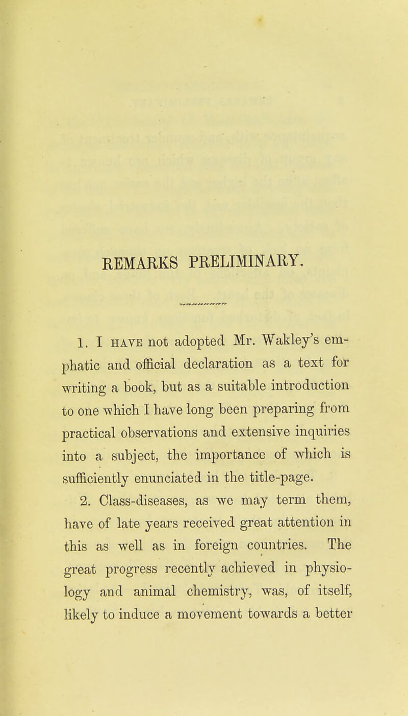REMARKS PRELIMINARY. 1. I HAVE not adopted Mr. Wakley's em- phatic and official declaration as a text for writing a book, but as a suitable introduction to one which I have long been preparing from practical observations and extensive inquiries into a subject, the importance of which is sufficiently enunciated in the title-page. 2. Class-diseases, as we may term them, have of late years received great attention in this as well as in foreign countries. The great progress recently achieved in physio- logy and animal chemistry, was, of itself, likely to induce a movement towards a better