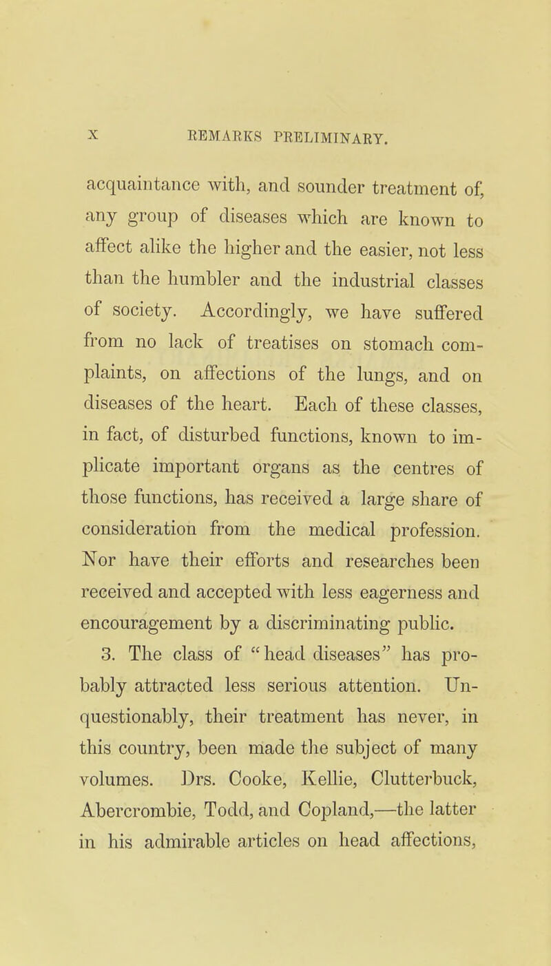 acquaintance with, and sounder treatment of, any group of diseases which are known to affect ahke the higher and the easier, not less than the humbler and the industrial classes of society. Accordingly, we have suffered from no lack of treatises on stomach com- plaints, on affections of the lungs, and on diseases of the heart. Each of these classes, in fact, of disturbed functions, known to im- plicate important organs as the centres of those functions, has received a large share of consideration from the medical profession. Nor have their efforts and researches been received and accepted with less eagerness and encouragement by a discriminating public. 3. The class of head diseases has pro- bably attracted less serious attention. Un- questionably, their treatment has never, in this country, been made the subject of many volumes. Drs. Cooke, Kellie, Clutterbuck, Abercrombie, Todd, and Copland,—the latter in his admirable articles on head affections,