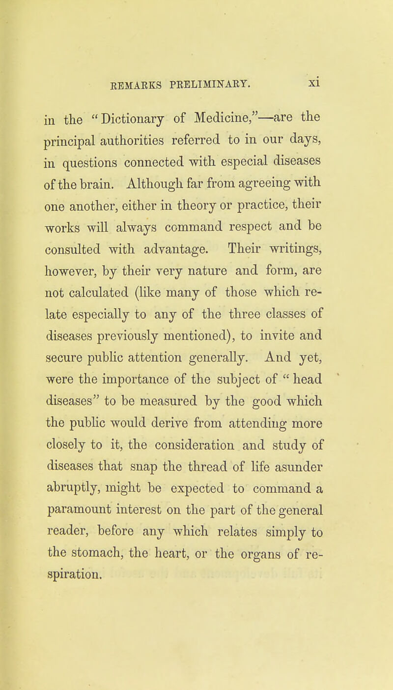 in the Dictionary of Medicine,—are the principal authorities referred to in our days, in questions connected with especial diseases of the brain. Although far from agreeing with one another, either in theory or practice, their works will always command respect and be consulted with advantage. Their writings, however, by their very nature and form, are not calculated (like many of those which re- late especially to any of the three classes of diseases previously mentioned), to invite and secure pubHc attention generally. And yet, were the importance of the subject of  head diseases to be measured by the good which the public would derive from attending more closely to it, the consideration and study of diseases that snap the thread of life asunder abruptly, might be expected to command a paramount interest on the part of the general reader, before any which relates simply to the stomach, the heart, or the organs of re- spiration.