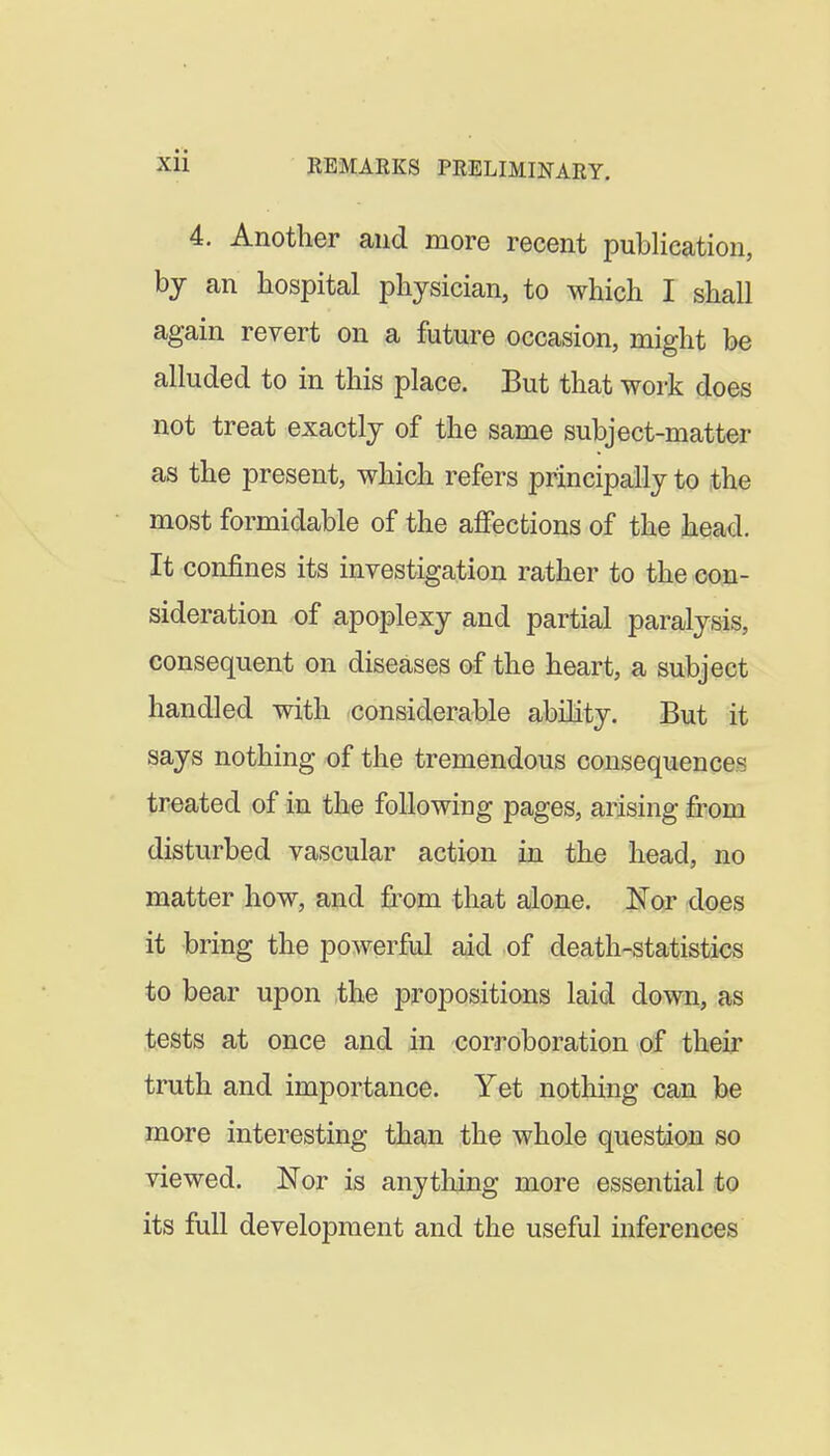 4. Another and more recent publication, bj an hospital physician, to which I shall again revert on a future occasion, might be alluded to in this place. But that work does not treat exactly of the same subject-matter as the present, which refers principally to the most formidable of the affections of the head. It confines its investigation rather to the eoa- sideration of apoplexy and partial paralysis, consequent on diseases of the heart, a subject handled with considerable abihty. But it says nothing of the tremendous consequences treated of in the following pages, arising irom disturbed vascular action in the head, no matter how, and from that alone. Nor does it bring the powerful aid of death-statistics to bear upon the propositions laid down, as tests at once and in corroboration of their truth and importance. Yet nothing can be more interesting than the whole question so viewed. Nor is anytliing more essential to its full development and the useful inferences