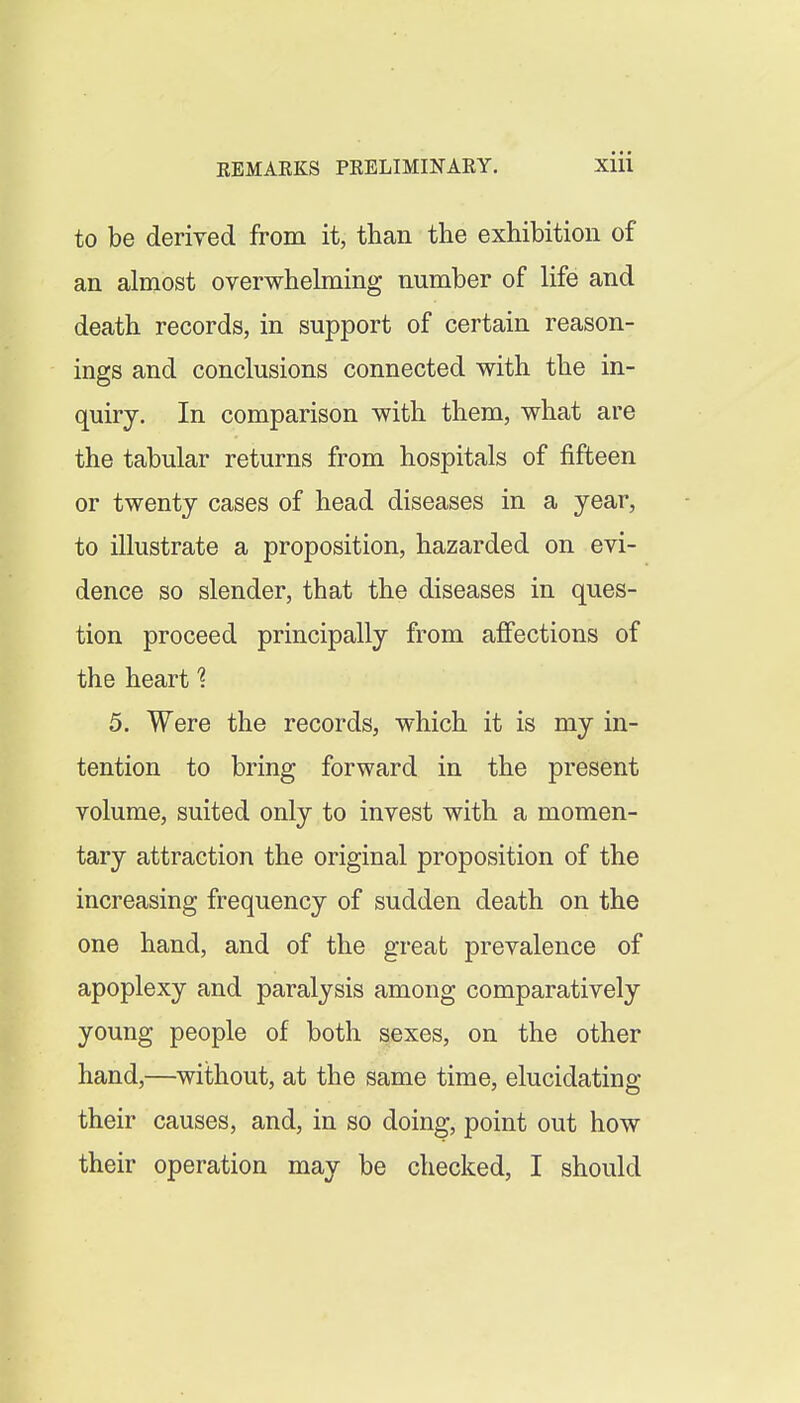 to be derived from it, than the exhibition of an almost overwhelming number of life and death records, in support of certain reason- ings and conclusions connected with the in- quiry. In comparison with them, what are the tabular returns from hospitals of fifteen or twenty cases of head diseases in a year, to illustrate a proposition, hazarded on evi- dence so slender, that the diseases in ques- tion proceed principally from affections of the heart 1 5. Were the records, which it is my in- tention to bring forward in the present volume, suited only to invest with a momen- tary attraction the original proposition of the increasing frequency of sudden death on the one hand, and of the great prevalence of apoplexy and paralysis among comparatively young people of both sexes, on the other hand,—without, at the same time, elucidating their causes, and, in so doing, point out how their operation may be checked, I should