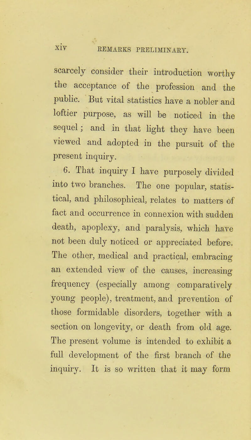 xiy scarcely consider their introduction worthy the acceptance of the profession and the pubhc. But vital statistics have a nobler and loftier purpose, as will be noticed in the sequel; and in that light they have been viewed and adopted in the pursuit of the present inquiry. 6. That inquiry I have purposely divided into two branches. The one popular, statis- tical, and philosophical, relates to matters of fact and occurrence in connexion with sudden death, apoplexy, and paralysis, which have not been duly noticed or appreciated before. The other, medical and practical, embracing an extended view of the causes, increasing frequency (especially among comparatively young people), treatment, and prevention of those formidable disorders, together with a section on longevity, or death from old age. The present volume is intended to exhibit a full development of the first branch of the inquiry. It is so written that it may form