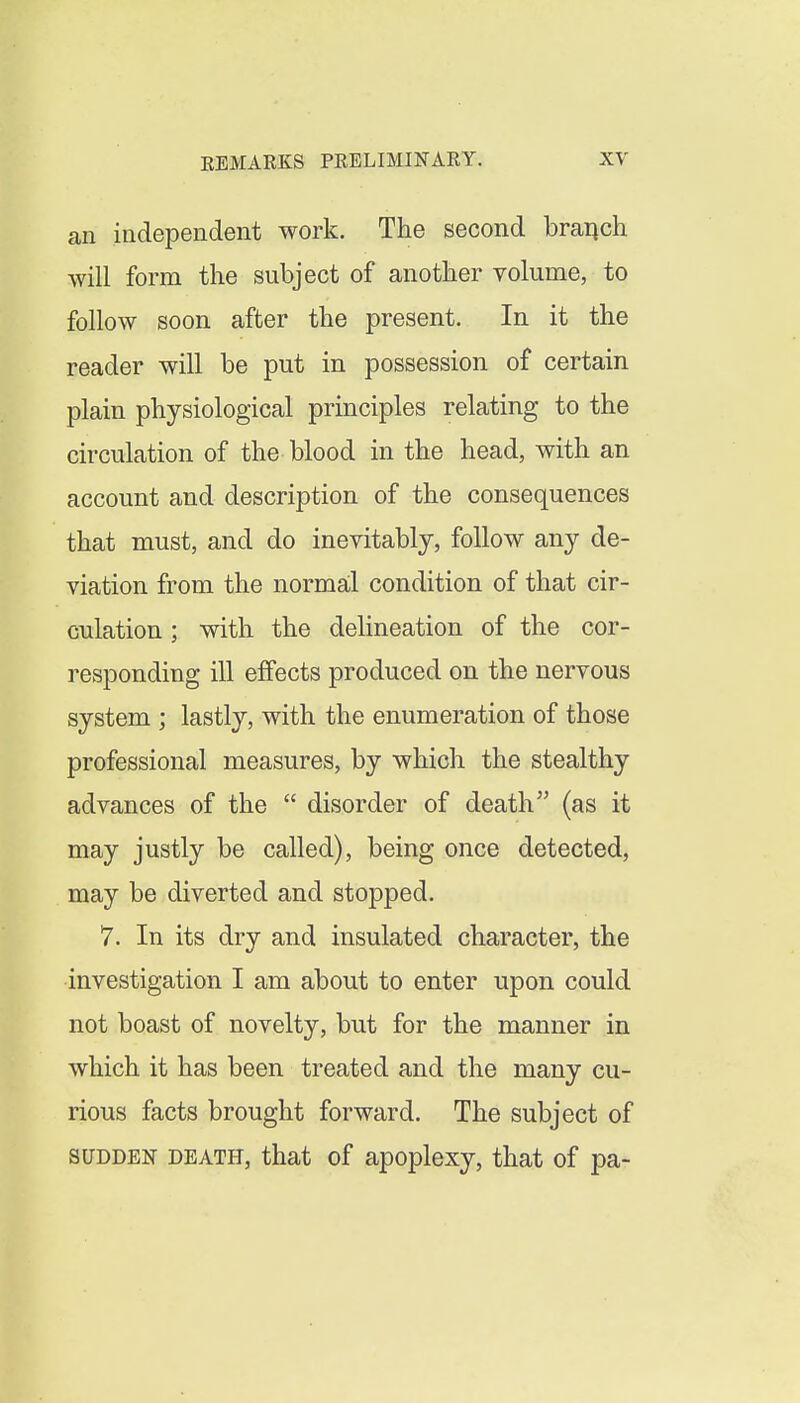 an independent work. The second branch will form the subject of another volume, to follow soon after the present. In it the reader will be put in possession of certain plain physiological principles relating to the circulation of the blood in the head, with an account and description of the consequences that must, and do inevitably, follow any de- viation from the normal condition of that cir- culation ; with the delineation of the cor- responding ill effects produced on the nervous system ; lastly, with the enumeration of those professional measures, by which the stealthy advances of the  disorder of death (as it may justly be called), being once detected, may be diverted and stopped. 7. In its dry and insulated character, the investigation I am about to enter upon could not boast of novelty, but for the manner in which it has been treated and the many cu- rious facts brought forward. The subject of SUDDEN DEATH, that of apoplexy, that of pa-