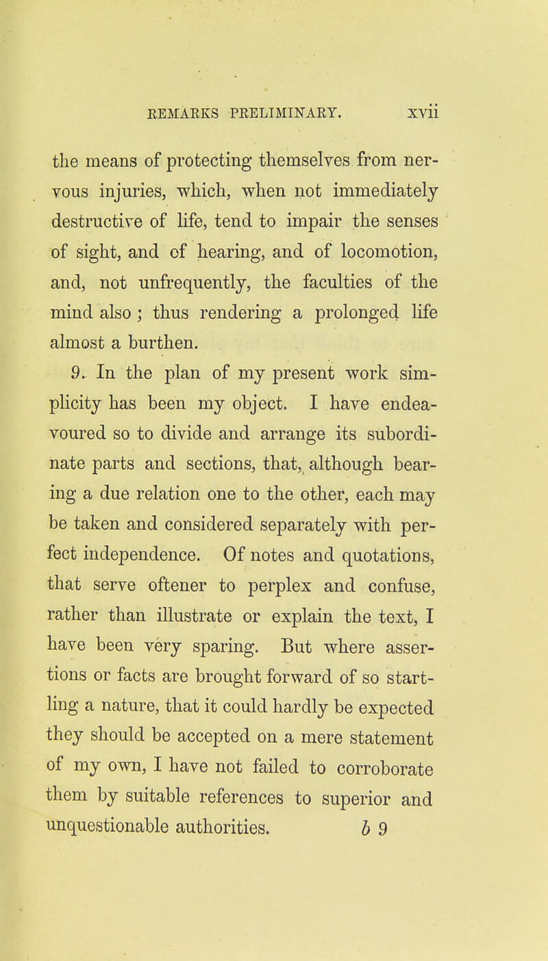 the means of protecting themselves from ner- vous injuries, which, when not immediately destructive of life, tend to impair the senses of sight, and of hearing, and of locomotion, and, not unfrequently, the faculties of the mind also; thus rendering a prolonged life almost a burthen. 9. In the plan of my present work sim- plicity has been my object. I have endea- voured so to divide and arrange its subordi- nate parts and sections, that, although bear- ing a due relation one to the other, each may be taken and considered separately with per- fect independence. Of notes and quotations, that serve oftener to perplex and confuse, rather than illustrate or explain the text, I have been very sparing. But where asser- tions or facts are brought forward of so start- ling a nature, that it could hardly be expected they should be accepted on a mere statement of my own, I have not failed to corroborate them by suitable references to superior and unquestionable authorities. h 9