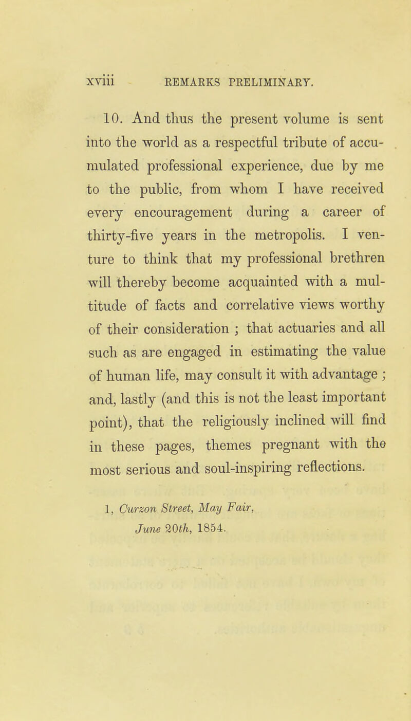 10, And thus the present volume is sent into the world respectful tribute of accu- mulated professional experience, due by me to the public, from whom I have received every encouragement during a career of thirty-five years in the metropolis. I ven- ture to think that my professional brethren will thereby become acquainted with a mul- titude of facts and correlative views worthy of their consideration ; that actuaries and all such as are engaged in estimating the value of human life, may consult it with advantage ; and, lastly (and this is not the least important point), that the religiously inchned will find in these pages, themes pregnant with the most serious and soul-inspiring reflections. 1, Curzon Street, May Fair, June Wth, 1854.