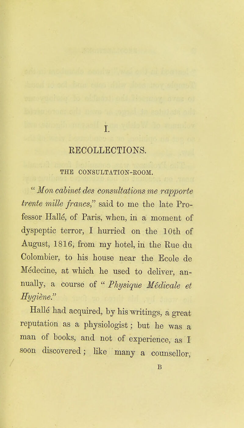 HECOLLECTIONS. THE CONSULTATION-ROOM. Hon cabinet des consultations me rapporte tt^ente milk francs, said to me the late Pro- fessor Hall^, of Paris, when, in a moment of dyspeptic terror, I hurried on the 10th of August, 1816, from my hotel, in the Rue du Colombier, to his house near the Ecole de Medecine, at which he used to deliver, an- nually, a course of Physique Medicale et Hygiene^ Halle had acquired, by his writings, a great reputation as a physiologist; but he was a man of books, and not of experience, as I soon discovered; like many a counsellor, B
