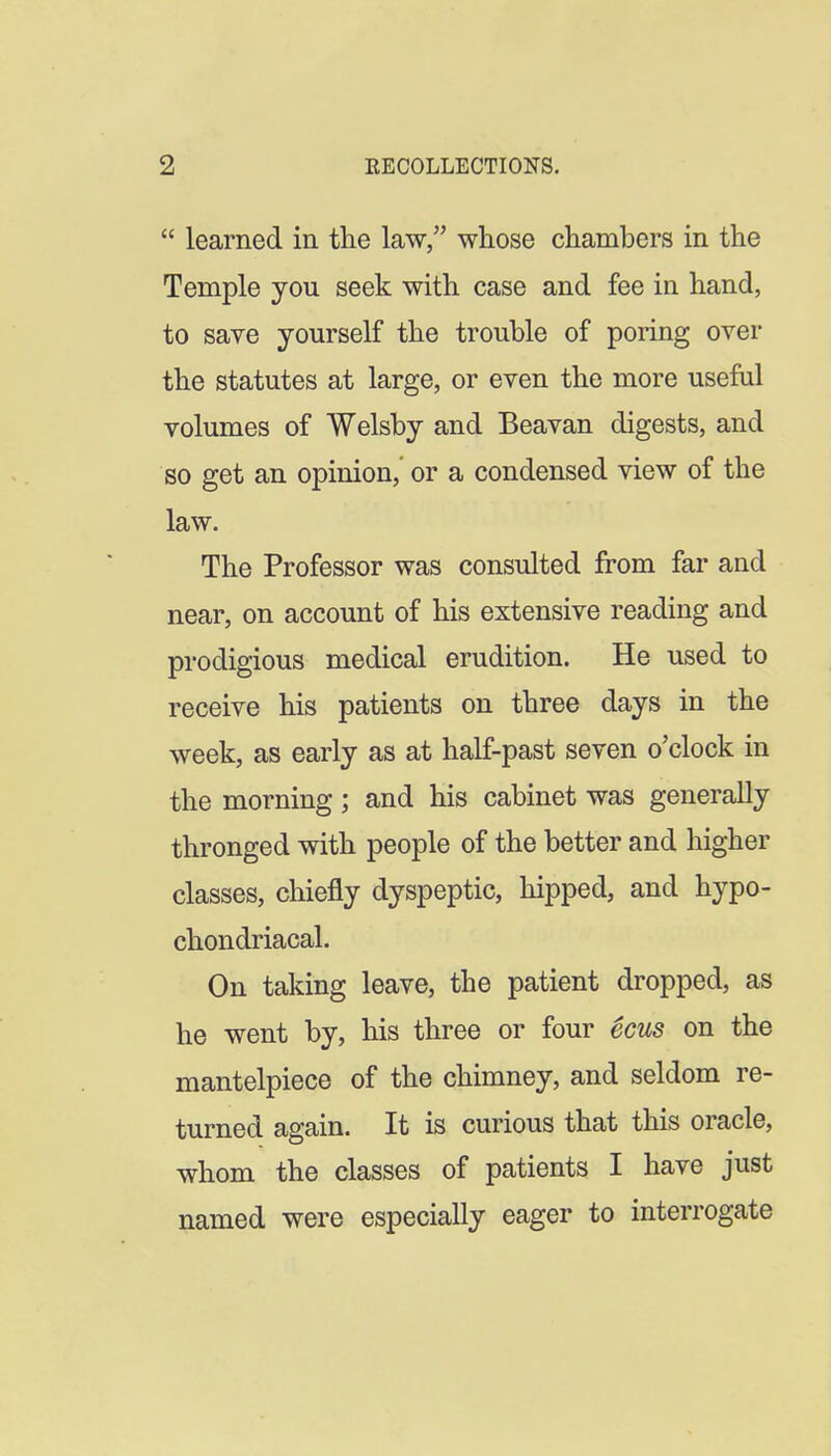 learned in the law, whose chambers in the Temple you seek with case and fee in hand, to save yourself the trouble of poring over the statutes at large, or even the more useful volumes of Welsby and Beavan digests, and so get an opinion, or a condensed view of the law. The Professor was consulted from far and near, on account of his extensive reading and prodigious medical erudition. He used to receive his patients on three days in the week, as early as at half-past seven o'clock in the morning; and his cabinet was generally thronged with people of the better and higher classes, chiefly dyspeptic, hipped, and hypo- chondriacal. On taking leave, the patient dropped, as he went by, his three or four ecus on the mantelpiece of the chimney, and seldom re- turned again. It is curious that this oracle, whom the classes of patients I have just named were especially eager to interrogate