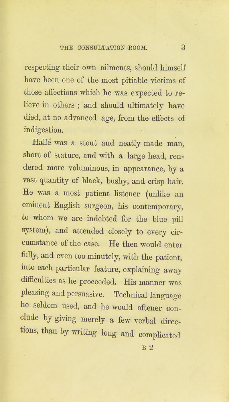 respecting their own ailments, should himself have been one of the most pitiable victims of those affections which he was expected to re- lieve in others ; and should ultimately have died, at no advanced age, from the effects of indigestion. Halle was a stout and neatly made man, short of stature, and with a large head, ren- dered more voluminous, in appearance, by a vast quantity of black, bushy, and crisp hair. He was a most patient hstener (unlike an eminent English surgeon, his contemporary, to whom we are indebted for the blue pill system), and attended closely to every cir- cumstance of the case. He then would enter fully, and even too minutely, with the patient, into each particular feature, explaining away difficulties as he proceeded. His manner was pleasing and persuasive. Technical language he seldom used, and he would oftener con- clude by giving merely a few verbal direc- tions, than by writing long and complicated