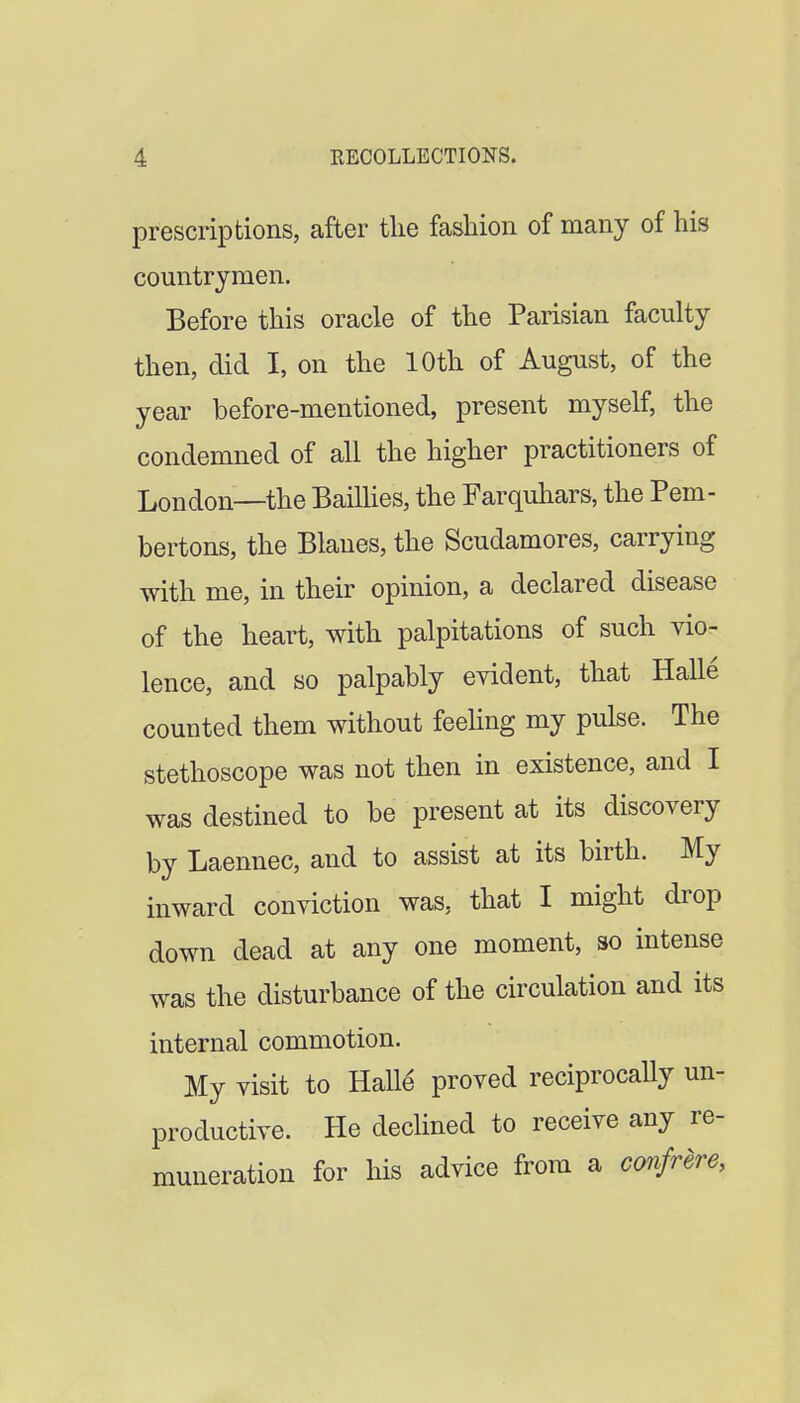 prescriptions, after tlie fashion of many of his countrymen. Before this oracle of the Parisian faculty then, did I, on the 10th of August, of the year before-mentioned, present myself, the condemned of all the higher practitioners of London—the BaiUies, the Farquhars, the Pem- bertons, the Blanes, the Scudamores, carrying with me, in their opinion, a declared disease of the heart, with palpitations of such vio- lence, and so palpably evident, that Halle counted them without feehng my pulse. The stethoscope was not then in existence, and I was destined to be present at its discovery by Laennec, and to assist at its birth. My inward conviction was, that I might drop down dead at any one moment, so intense was the disturbance of the circulation and its internal commotion. My visit to Halle proved reciprocally un- productive. He declined to receive any re- muneration for his advice from a conSrere,
