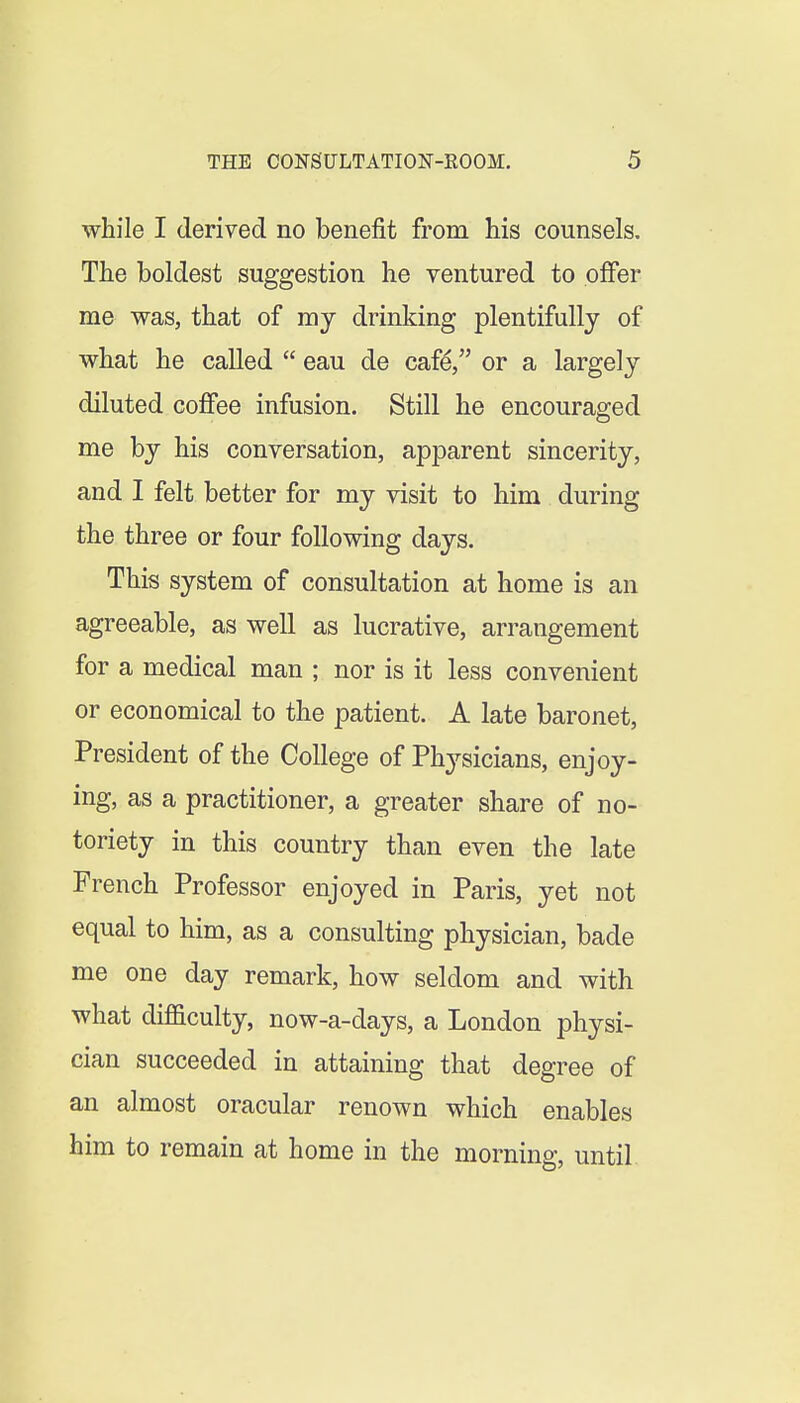 while I derived no benefit from his counsels. The boldest suggestion he ventured to offer me was, that of my drinking plentifully of what he called eau de cafe, or a largely diluted coffee infusion. Still he encouraged me by his conversation, apparent sincerity, and I felt better for my visit to him during the three or four following days. This system of consultation at home is an agreeable, as well as lucrative, arrangement for a medical man ; nor is it less convenient or economical to the patient. A late baronet, President of the College of Physicians, enjoy- ing, as a practitioner, a greater share of no- toriety in this country than even the late French Professor enjoyed in Paris, yet not equal to him, as a consulting physician, bade me one day remark, how seldom and with what diflSculty, now-a-days, a London physi- cian succeeded in attaining that degree of an almost oracular renown which enables him to remain at home in the morning, until