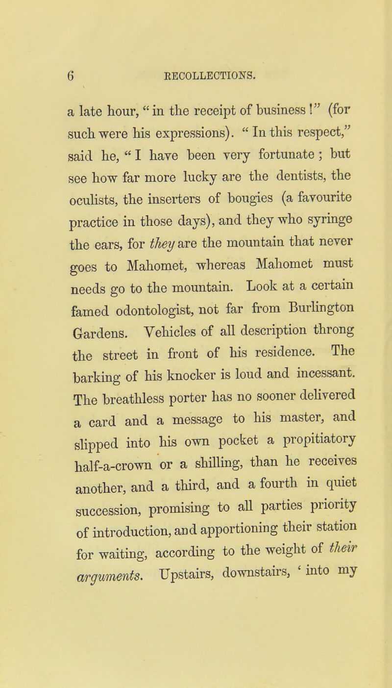 a late hour, in the receipt of business \ (for such were his expressions). In this respect said he, I have been very fortunate; but see how far more lucky are the dentists, the ocuhsts, the inserters of bougies (a favourite practice in those days), and they who syringe the ears, for thei/ are the mountain that never goes to Mahomet, whereas Mahomet must needs go to the mountain. Look at a certain famed odontologist, not far from Burlington Gardens. Vehicles of all description throng the street in front of his residence. The barking of his knocker is loud and incessant. The breathless porter has no sooner dehvered a card and a message to his master, and slipped into his own pocket a propitiatory half-a-crown or a shilling, than he receives another, and a third, and a fourth in quiet succession, promising to aU parties priority of introduction, and apportioning their station for waiting, according to the weight of their arguments. Upstairs, downstairs, ' into my