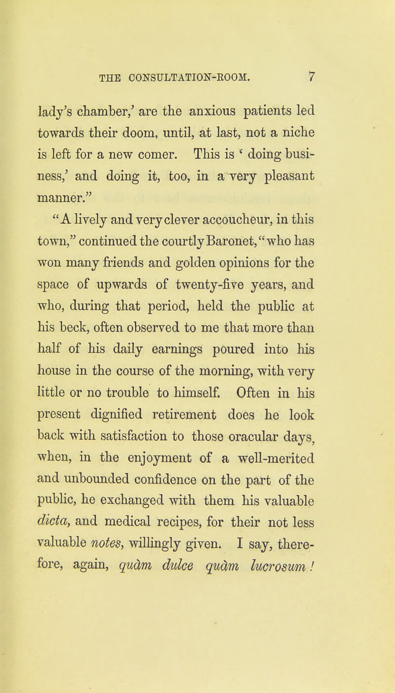 lady's chamber/ are the anxious patients led towards their doom, until, at last, not a niche is left for a new comer. This is ' doing busi- ness,' and doing it, too, in aTery pleasant manner. A lively and very clever accoucheur, in this town, continued the courtly Baronet, who has won many friends and golden opinions for the space of upwards of twenty-five years, and who, during that period, held the public at his beck, often observed to me that more than half of his daily earnings poured into his house in the course of the morning, with very little or no trouble to himself. Often in his present dignified retirement does he look back with satisfaction to those oracular days, when, in the enjoyment of a well-merited and unbounded confidence on the part of the public, he exchanged with them his valuable dicta, and medical recipes, for their not less valuable notes, wilHngly given. I say, there- fore, again, qudm duke qudm lucrosum!