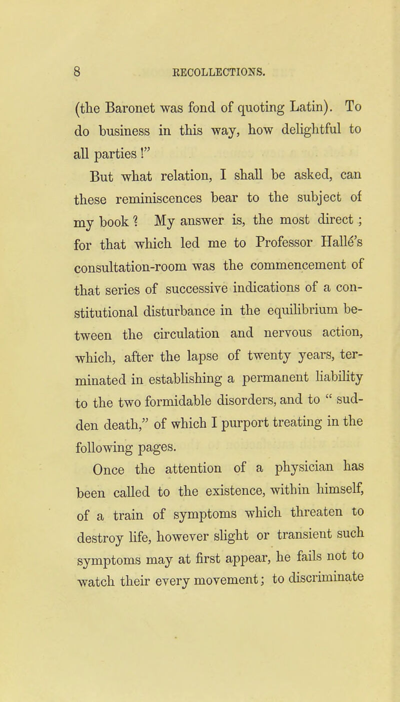(the Baronet was fond of quoting Latin). To do business in this way, how dehghtful to all parties! But what relation, I shall be asked, can these reminiscences bear to the subject of my book 1 My answer is, the most direct; for that which led me to Professor Halle's consultation-room was the commencement of that series of successive indications of a con- stitutional disturbance in the equilibrium be- tween the circulation and nervous action, which, after the lapse of twenty years, ter- minated in estabhshing a permanent liability to the two formidable disorders, and to sud- den death, of which I purport treating in the following pages. Once the attention of a physician has been called to the existence, within himself, of a train of symptoms which threaten to destroy Hfe, however sUght or transient such symptoms may at first appear, he fails not to watch their every movement; to discriminate