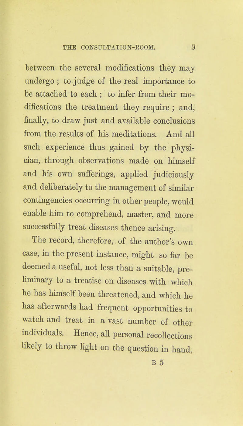 between the several modifications they may undergo ; to judge of the real importance to be attached to each ; to infer from their mo- difications the treatment they require ; and, finally, to draw just and available conclusions from the results of his meditations. And all such experience thus gained by the physi- cian, through observations made on himself and his own sufferings, applied judiciously and dehberately to the management of similar contingencies occurring in other people, would enable him to comprehend, master, and more successfully treat diseases thence arising. The record, therefore, of the author's own case, in the present instance, might so far be deemed a useful, not less than a suitable, pre- liminary to a treatise on diseases with which he has himself been threatened, and which he has afterwards had frequent opportunities to watch and treat in a vast number of other individuals. Hence, all personal recollections likely to throw light on the question in hand,
