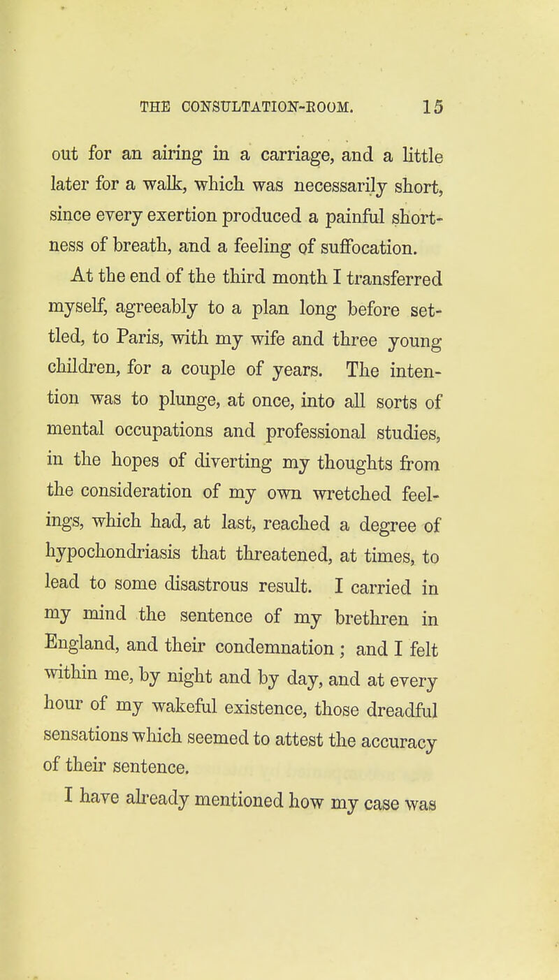 out for an airing in a carriage, and a little later for a walk, whicli was necessarily short, since every exertion produced a painful short- ness of breath, and a feeling of suflfocation. At the end of the third month I transferred myself, agreeably to a plan long before set- tled, to Paris, with my wife and three young children, for a couple of years. The inten- tion was to plunge, at once, into all sorts of mental occupations and professional studies, in the hopes of diverting my thoughts from the consideration of my own wretched feel- ings, which had, at last, reached a degree of hypochondriasis that threatened, at times, to lead to some disastrous result. I carried in my mind the sentence of my brethren in England, and their condemnation ; and I felt within me, by night and by day, and at every hour of my wakeful existence, those dreadful sensations which seemed to attest the accuracy of their sentence. I have ah-eady mentioned how my case was