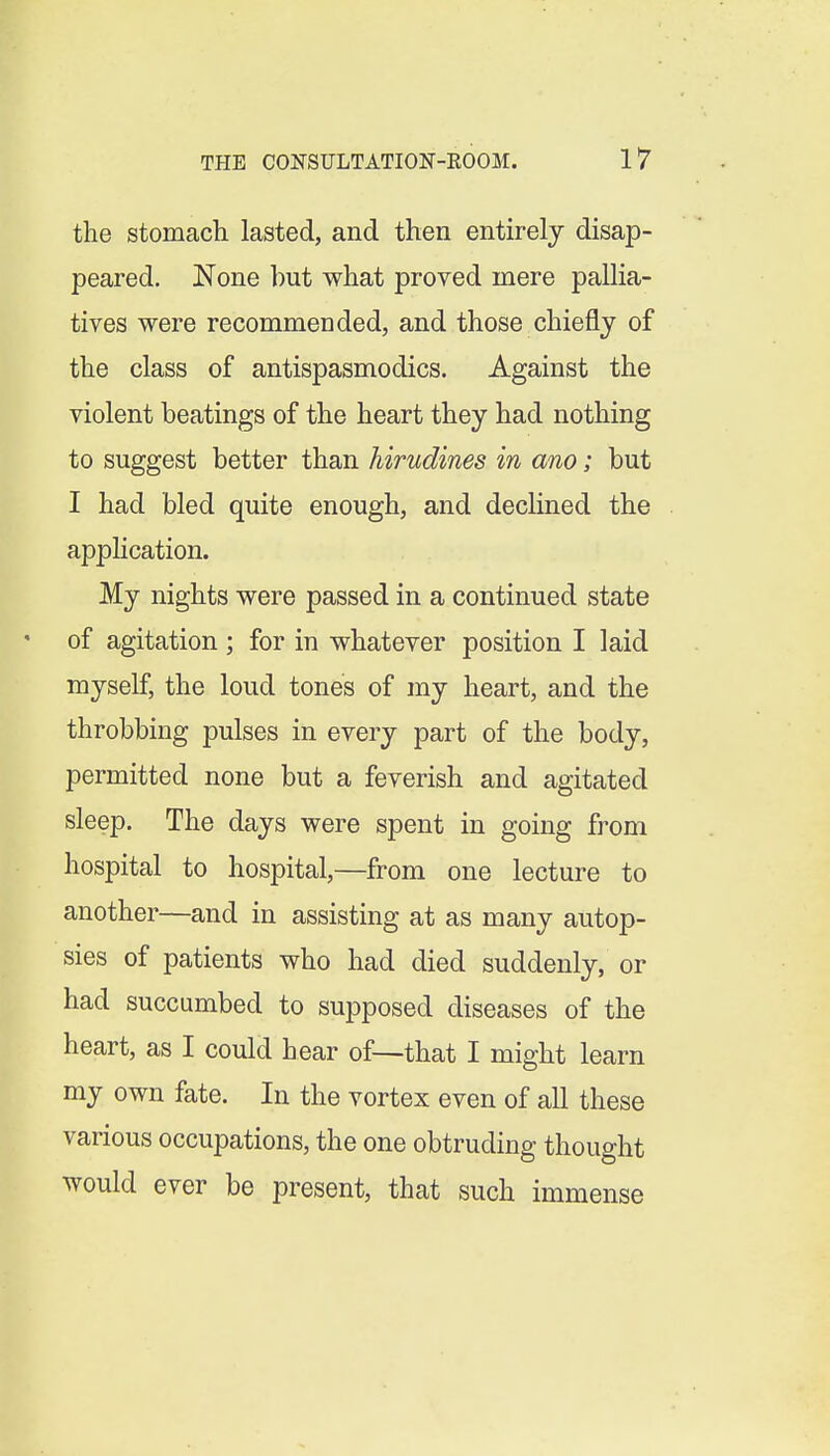 the stomach lasted, and then entirely disap- peared. None but what proved mere pallia- tives were recommended, and those chiefly of the class of antispasmodics. Against the violent beatings of the heart they had nothing to suggest better than hirudines in am; but I had bled quite enough, and declined the apphcation. My nights were passed in a continued state of agitation; for in whatever position I laid myself, the loud tones of my heart, and the throbbing pulses in every part of the body, permitted none but a feverish and agitated sleep. The days were spent in going from hospital to hospital,—from one lecture to another—and in assisting at as many autop- sies of patients who had died suddenly, or had succumbed to supposed diseases of the heart, as I could hear of—that I might learn my own fate. In the vortex even of all these various occupations, the one obtruding thought would ever be present, that such immense