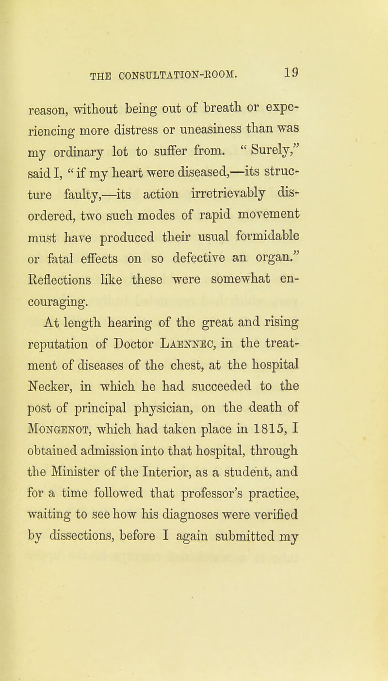 reason, without being out of breath or expe- riencing more distress or uneasiness than was my ordinary lot to sufifer from.  Surely, said I,  if my heart were diseased,—its struc- ture faulty,—its action irretrievably dis- ordered, two such modes of rapid movement must have produced their usual formidable or fatal effects on so defective an organ. Reflections like these were somewhat en- couraging. At length hearing of the great and rising reputation of Doctor Laennec, in the treat- ment of diseases of the chest, at the hospital Necker, in which he had succeeded to the post of principal physician, on the death of MoNGENOT, which had taken place in 1815, I obtained admission into that hospital, through the Minister of the Interior, as a student, and for a time followed that professor's practice, waiting to see how his diagnoses were verified by dissections, before I again submitted my