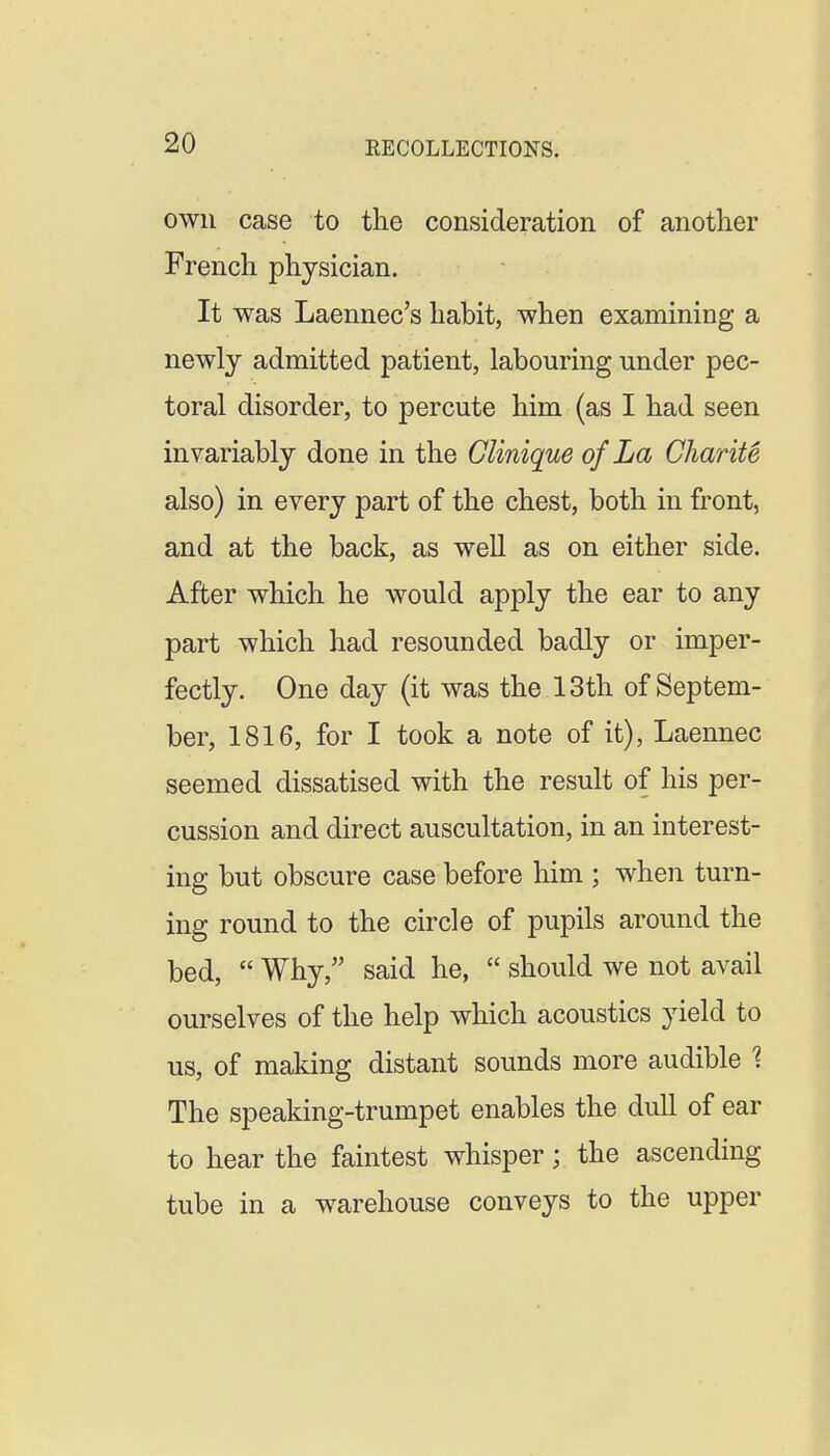 own case to tlie consideration of another French physician. It was Laennec's habit, when examining a newly admitted patient, labouring under pec- toral disorder, to percute him (as I had seen invariably done in the Clinique of La Charity also) in every part of the chest, both in front, and at the back, as well as on either side. After which he would apply the ear to any part which had resounded badly or imper- fectly. One day (it was the 13th of Septem- ber, 1816, for I took a note of it), Laennec seemed dissatised with the result of his per- cussion and direct auscultation, in an interest- ing but obscure case before him ; when turn- ing round to the circle of pupils around the bed, Why, said he, should we not avail ourselves of the help which acoustics yield to us, of making distant sounds more audible 1 The speaking-trumpet enables the dull of ear to hear the faintest whisper; the ascending tube in a warehouse conveys to the upper