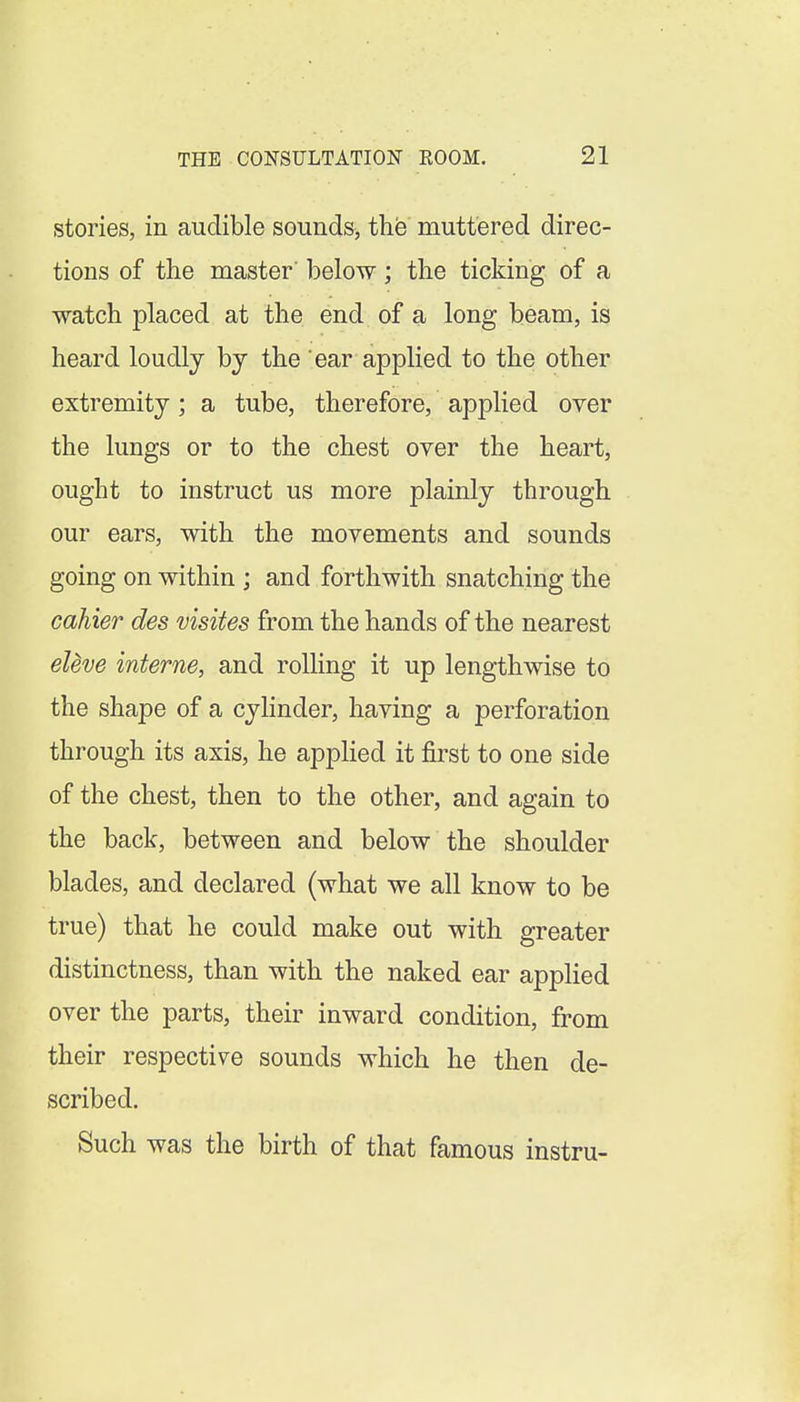 stories, in audible sounds, the muttered direc- tions of the master' below; the ticking of a watch placed at the end of a long beam, is heard loudly bj the ear applied to the other extremity; a tube, therefore, applied over the lungs or to the chest over the heart, ought to instruct us more plainly through our ears, with the movements and sounds going on within ; and forthwith snatching the cahier des visites from the hands of the nearest eUve interne, and rolling it up lengthwise to the shape of a cylinder, having a perforation through its axis, he applied it first to one side of the chest, then to the other, and again to the back, between and below the shoulder blades, and declared (what we all know to be true) that he could make out with greater distinctness, than with the naked ear applied over the parts, their inward condition, from their respective sounds which he then de- scribed. Such was the birth of that famous instru-
