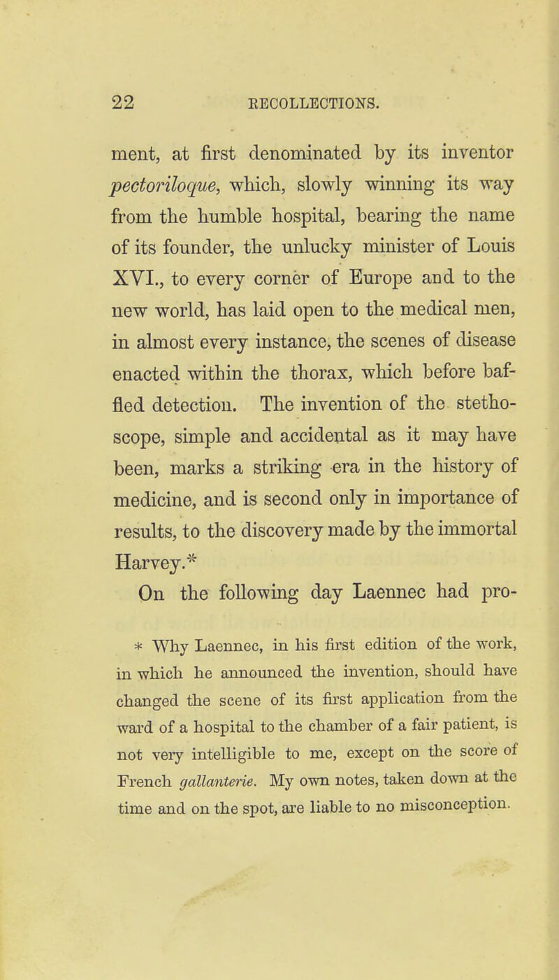 ment, at first denominated by its inventor pectoriloque, which, slowly winning its way from the humble hospital, bearing the name of its founder, the unlucky minister of Louis XVI., to every corner of Europe and to the new world, has laid open to the medical men, in almost every instance, the scenes of disease enacted within the thorax, which before baf- fled detection. The invention of the stetho- scope, simple and accidental as it may have been, marks a striking era in the history of medicine, and is second only in importance of results, to the discovery made by the immortal Harvey. On the following day Laennec had pro- * Why Laennec, in his first edition of the work, in which he announced the invention, should have changed the scene of its first application from the ward of a hospital to the chamher of a fair patient, is not very intelligible to me, except on the score of French gallanterie. My own notes, taken down at the time and on the spot, are liable to no misconception.