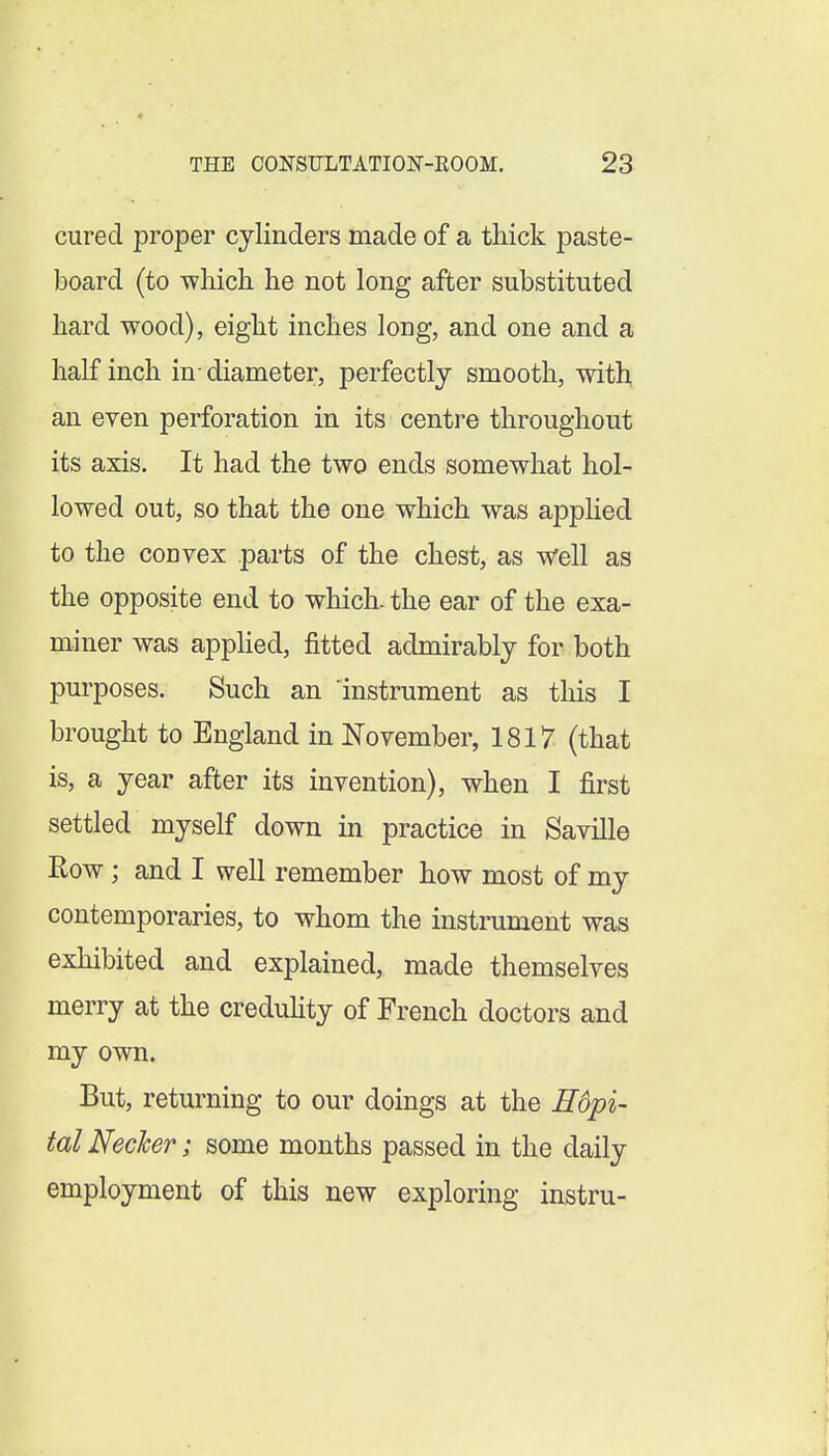 cured proper cylinders made of a thick paste- board (to T^hicli he not long after substituted hard wood), eight inches long, and one and a half inch in- diameter, perfectly smooth, with an eyen perforation in its centre throughout its axis. It had the two ends somewhat hol- lowed out, so that the one which was apphed to the convex parts of the chest, as well as the opposite end to which, the ear of the exa- miner was appHed, fitted admirably for both purposes. Such an 'instrument as this I brought to England in November, 1817 (that is, a year after its invention), when I first settled myself down in practice in Saville Row; and I well remember how most of my contemporaries, to whom the instrument was exhibited and explained, made themselves merry at the creduhty of French doctors and my own. But, returning to our doings at the H6pi- tal Necler; some months passed in the daily employment of this new exploring instru-